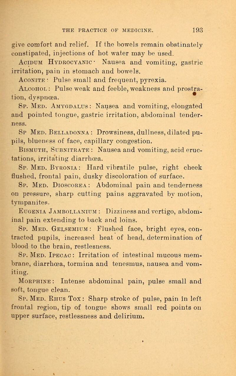 give comfort and relief. If the bowels remain obstinately constipated, injections of hot water may be used. Acidum Hydrocyanic ■ Nausea and vomiting, gastric irritation, pain in stomach and bowels. Aconite : Pulse small and frequent, pyrexia. Alcohol : Pulse weak and feeble, weakness and prostra- tion, dyspnoea. Sp. Med. Amygdalus : Nausea and vomiting, elongated and pointed tongue, gastric irritation, abdominal tender- ness. Sp Med. Belladonna : Drowsiness, dullness, dilated pu- pils, blueness of face, capillary congestion. Bismuth, Subnitrate : Nausea and vomiting, acid eruc- tations, irritating diarrhoea. Sp. Med. Byronia: Hard vibratile pulse, right cheek flushed, frontal pain, dusky discoloration of surface. Sp. Med. Dioscorea : Abdominal pain and tenderness on pressure, sharp cutting pains aggravated by motion, tympanites. Eugenia Jambollanium : Dizziness and vertigo, abdom- inal pain extending to back and loins. Sp. Med. Gelsemium : Flushed face, bright eyes, con- tracted pupils, increased heat of head, determination of blood to the brain, restlesness. Sp. Med. Ipecac : Irritation of intestinal mucous mem- brane, diarrhoea, tormina and tenesmus, nausea and vom- iting. Morphine : Intense abdominal pain, pulse small and soft, tongue clean. Sp. Med. Rhus Tox: Sharp stroke of pulse, pain in left frontal region, tip of tongue shows small red points on upper surface, restlessness and delirium.