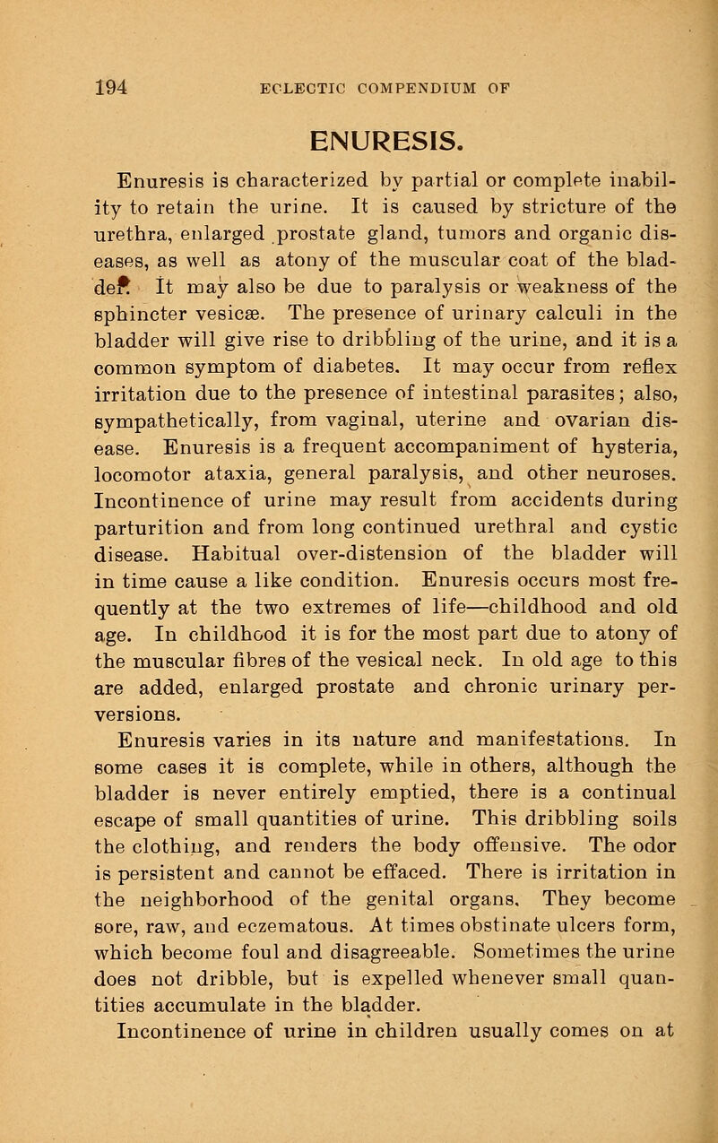 ENURESIS. Enuresis is characterized by partial or complete inabil- ity to retain the urine. It is caused by stricture of the urethra, enlarged prostate gland, tumors and organic dis- eases, as well as atony of the muscular coat of the blad- der^ It may also be due to paralysis or weakness of the sphincter vesicae. The presence of urinary calculi in the bladder will give rise to dribbling of the urine, and it is a common symptom of diabetes. It may occur from reflex irritation due to the presence of intestinal parasites; also, sympathetically, from vaginal, uterine and ovarian dis- ease. Enuresis is a frequent accompaniment of hysteria, locomotor ataxia, general paralysis, and other neuroses. Incontinence of urine may result from accidents during parturition and from long continued urethral and cystic disease. Habitual over-distension of the bladder will in time cause a like condition. Enuresis occurs most fre- quently at the two extremes of life—childhood and old age. In childhood it is for the most part due to atony of the muscular fibres of the vesical neck. In old age to this are added, enlarged prostate and chronic urinary per- versions. Enuresis varies in its nature and manifestations. In some cases it is complete, while in others, although the bladder is never entirely emptied, there is a continual escape of small quantities of urine. This dribbling soils the clothing, and renders the body offensive. The odor is persistent and cannot be effaced. There is irritation in the neighborhood of the genital organs. They become sore, raw, and eczematous. At times obstinate ulcers form, which become foul and disagreeable. Sometimes the urine does not dribble, but is expelled whenever small quan- tities accumulate in the bladder. Incontinence of urine in children usually comes on at