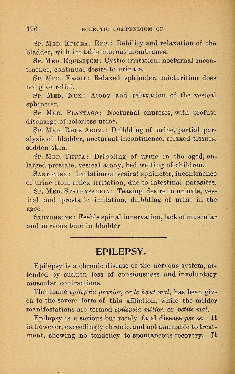 Sp. Med. Epigea, Rep. : Debility and relaxation of the bladder, with irritable mucous membranes. Sp. Med. Equisetum : Cystic irritation, nocturnal incon- tinence, continual desire to urinate. Sp. Med. Ergot : Relaxed sphincter, micturition does not give relief. Sp. Med. Nux : Atony and relaxation of the vesical sphincter. Sp. Med. Plantago : Nocturnal enuresis, with profuse discharge of colorless urine. Sp. Med. Rhus Arom. : Dribbling of urine, partial par- alysis of bladder, nocturnal incontinence, relaxed tissues, sodden skin. Sp. Med. Thuja : Dribbling of urine in the aged, en- larged prostate, vesical atony, bed wetting of children. Pantonine : Irritation of vesical sphincter, incontinence of urine from reflex irritation, due to intestinal parasites. Sp. Med. Staphysagria : Teasing desire to urinate, ves- ical and prostatic irritation, dribbling of urine in the aged. Strychnine : Feeble spinal innervation, lack of muscular and nervous tone in bladder EPILEPSY. Epilepsy is a chronic disease of the nervous system, at- tended by sudden loss of consiousness and involuntary muscular contractions. The name epilepsia gravior, or le haut mal, has been giv- en to the severe form of this affliction, while the milder manifestations are termed epilepsia mitior, or petite mal. Epilepsy is a serious but rarely fatal disease per se. It is, however, exceedingly chronic, and not amenable to treat- ment, showing no tendency to spontaneous recovery. It