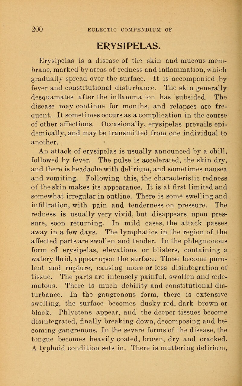 ERYSIPELAS. Erysipelas is a disease of the skin and mucous mem- brane, marked by areas of redness and inflammation, which gradually spread over the surface. It is accompanied by fever and constitutional disturbance. The skin generally desquamates after the inflammation has subsided. The disease may continue for months, and relapses are fre- quent. It sometimes occurs as a complication in the course of other affections. Occasionally, erysipelas prevails epi- demically, and may be transmitted from one individual to another. An attack of erysipelas is usually announced by a chill, followed by fever. The pulse is accelerated, the skin dry, and there is headache with delirium, and sometimes nausea and vomiting. Following this, the characteristic redness of the skin makes its appearance. It is at first limited and somewhat irregular in outline. There is some swelling and infiltration, with pain and tenderness on pressure. The redness is usually very vivid, but disappears upon pres- sure, soon returning. In mild cases, the attack passes away in a few days. The lymphatics in the region of the affected parts are swollen and tender. In the phlegmonous form 01 erysipelas, elevations or blisters, containing a watery fluid, appear upon the surface. These become puru- lent and rupture, causing more or less disintegration of tissue. The parts are intensely painful, swollen and cede- matous. There is much debility and constitutional dis- turbance. In the gangrenous form, there is extensive swelling, the surface becomes dusky red, dark brown or black. Phlyctens appear, and the deeper tissues become disintegrated, finally breaking down, decomposing and be- coming gangrenous. In the severe forms of the disease, the tongue becomes heavily coated, brown, dry and cracked. A typhoid condition sets in. There is muttering delirium,