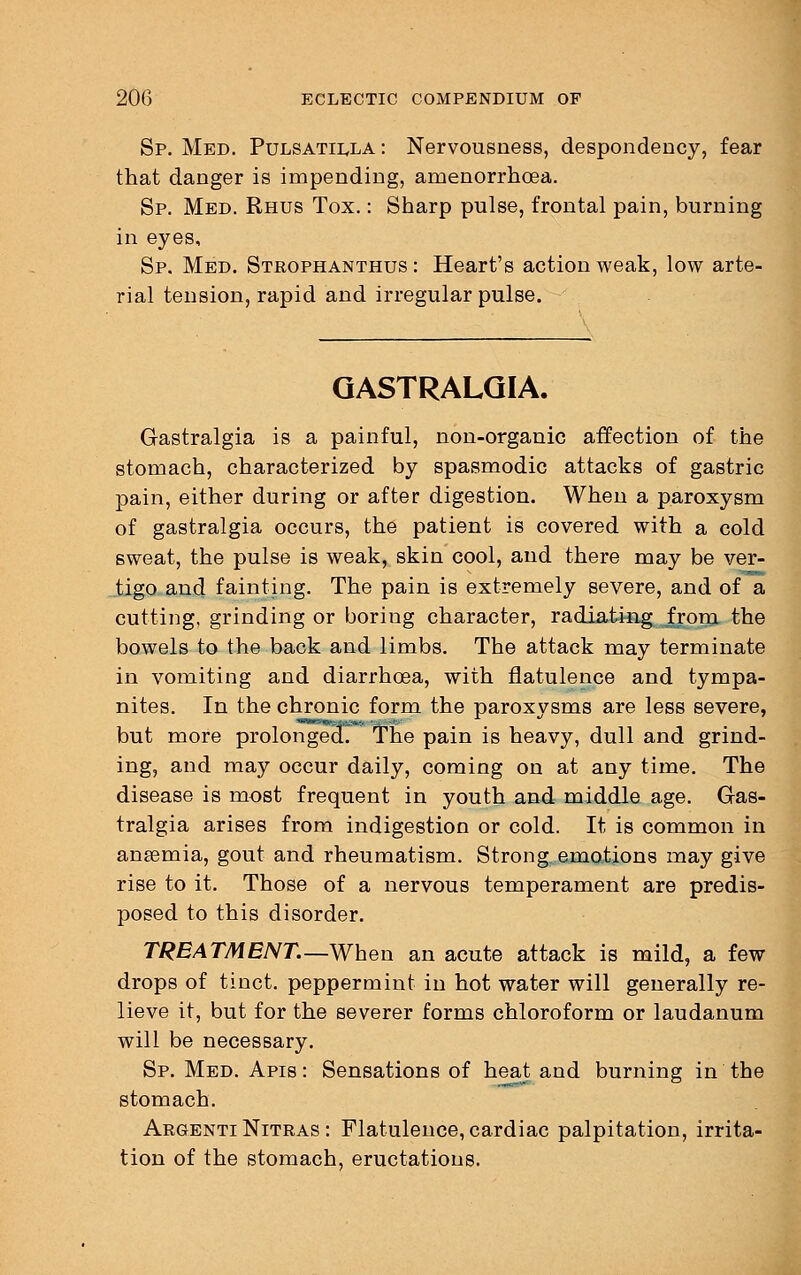 Sp. Med. Pulsatilla : Nervousness, despondency, fear that danger is impending, amenorrhea. Sp. Med. Rhus Tox.: Sharp pulse, frontal pain, burning in eyes, Sp. Med. Strophanthus : Heart's action weak, low arte- rial tension, rapid and irregular pulse. GASTRALGIA. Gastralgia is a painful, non-organic affection of the stomach, characterized by spasmodic attacks of gastric pain, either during or after digestion. When a paroxysm of gastralgia occurs, the patient is covered with a cold sweat, the pulse is weak, skin cool, and there may be ver- tigo and fainting. The pain is extremely severe, and of a cutting, grinding or boring character, radiating from the bowels to the back and limbs. The attack may terminate in vomiting and diarrhoea, with flatulence and tympa- nites. In the chronic form the paroxysms are less severe, but more prolonged. The pain is heavy, dull and grind- ing, and may occur daily, coming on at any time. The disease is most frequent in youth and middle age. Gas- tralgia arises from indigestion or cold. It is common in ansemia, gout and rheumatism. Strong emotions may give rise to it. Those of a nervous temperament are predis- posed to this disorder. TREATMENT.—When an acute attack is mild, a few drops of tinct. peppermint in hot water will generally re- lieve it, but for the severer forms chloroform or laudanum will be necessary. Sp. Med. Apis : Sensations of heat and burning in the stomach. Argenti Nitras : Flatulence, cardiac palpitation, irrita- tion of the stomach, eructations.