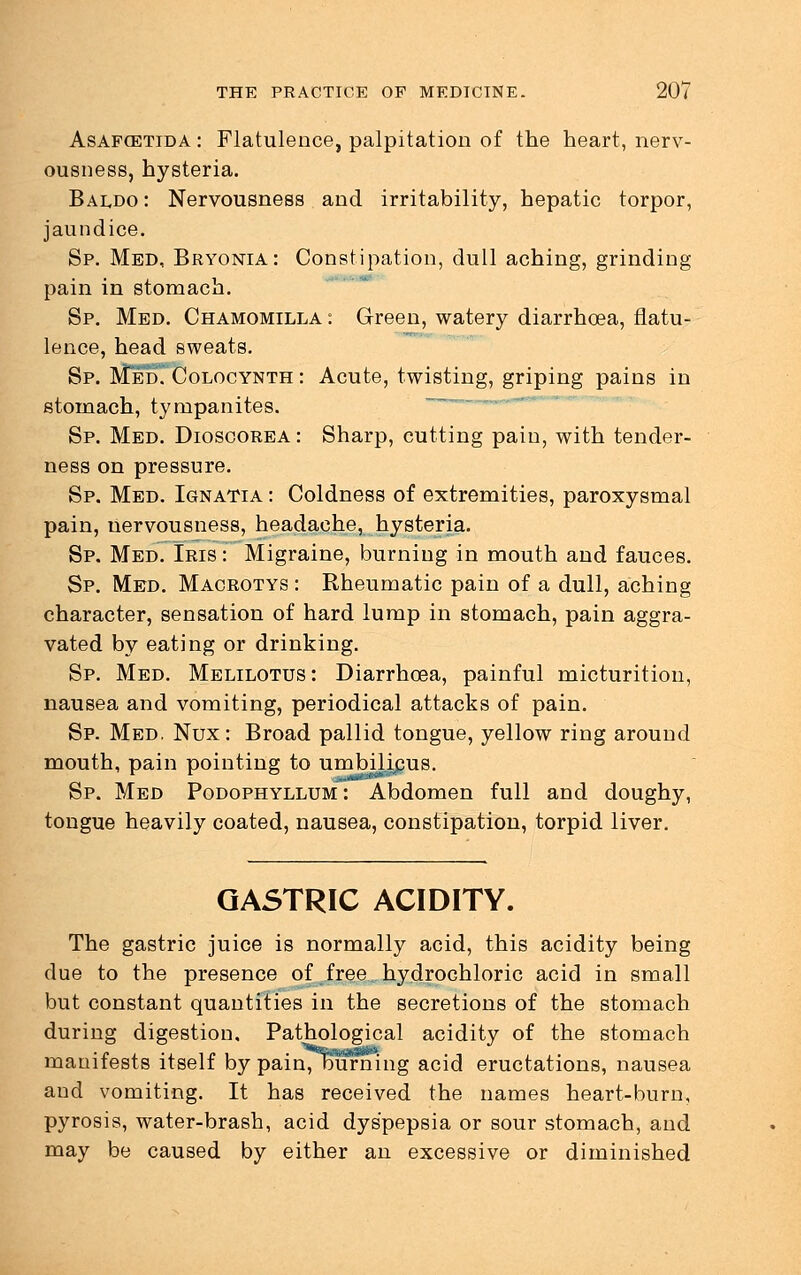 Asaf(ETIda : Flatulence, palpitation of the heart, nerv- ousness, hysteria. Baldo : Nervousness and irritability, hepatic torpor, jaundice. Sp. Med, Bryonia: Constipation, dull aching, grinding pam in stomach. Sp. Med. Chamomilla : Green, watery diarrhoea, flatu- lence, head sweats. Sp. MedTColocynth : Acute, twisting, griping pains in stomach, tympanites. Sp. Med. Dioscorea: Sharp, cutting pain, with tender- ness on pressure. Sp. Med. Ignatia : Coldness of extremities, paroxysmal pain, nervousness, headache, hysteria. Sp. Med. Iris : Migraine, burning in mouth and fauces. Sp. Med. Macrotys : Rheumatic pain of a dull, aching character, sensation of hard lump in stomach, pain aggra- vated by eating or drinking. Sp. Med. Melilotus: Diarrhoea, painful micturition, nausea and vomiting, periodical attacks of pain. Sp. Med, Nux : Broad pallid tongue, yellow ring around mouth, pain pointing to umbilicus. Sp. Med Podophyllum : Abdomen full and doughy, tongue heavily coated, nausea, constipation, torpid liver. GASTRIC ACIDITY. The gastric juice is normally acid, this acidity being due to the presence of free hydrochloric acid in small but constant quantities in the secretions of the stomach during digestion. Pathological acidity of the stomach manifests itself by painTourning acid eructations, nausea and vomiting. It has received the names heart-burn, pyrosis, water-brash, acid dyspepsia or sour stomach, and may be caused by either an excessive or diminished