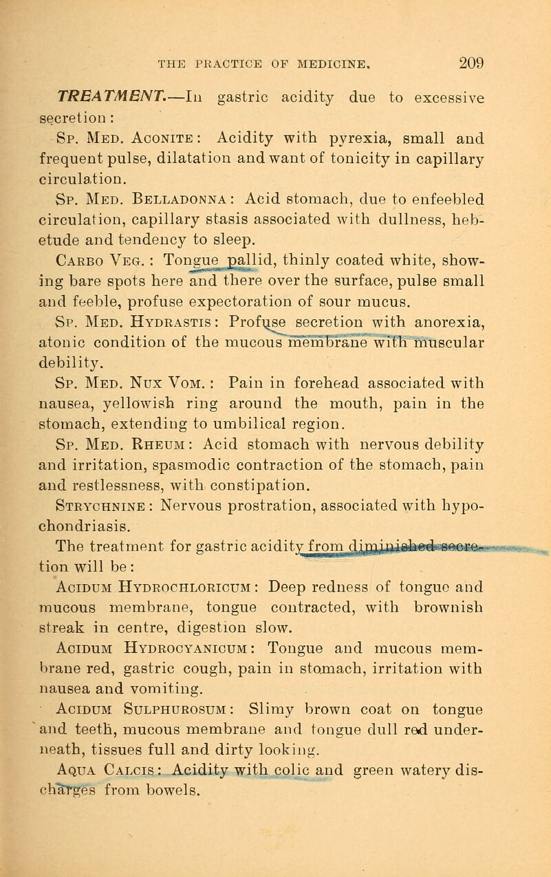 TREATMENT.—In gastric acidity due to excessive secretion : Sp. Med. Aconite : Acidity with pyrexia, small and frequent pulse, dilatation and want of tonicity in capillary circulation. Sp. Med. Belladonna: Acid stomach, due to enfeebled circulation, capillary stasis associated with dullness, heb- etude and tendency to sleep. Carbo Veg. : Tongue^gallid, thinly coated white, show- ing bare spots here and there over the surface, pulse small and feeble, profuse expectoration of sour mucus. Sp. Med. Hydrastis : Profuse secretion with anorexia, atonic condition of the mucous membrane with muscular debility. Sp. Med. Nux Vom. : Pain in forehead associated with nausea, yellowish ring around the mouth, pain in the stomach, extending to umbilical region. Sp. Med. Rheum: Acid stomach with nervous debility and irritation, spasmodic contraction of the stomach, pain and restlessness, with constipation. Strychnine : Nervous prostration, associated with hypo- chondriasis. The treatment for gastric acidity from d jjnjj^iAed^oc re - tion will be: Acidum Hydrochloricum : Deep redness of tongue and mucous membrane, tongue contracted, with brownish streak in centre, digestion slow. Acidum Hydrocyanicum : Tongue and mucous mem- brane red, gastric cough, pain in stomach, irritation with nausea and vomiting. Acidum Sulphurosum : Slimy brown coat on tongue and teeth, mucous membrane and tongue dull red under- neath, tissues full and dirty looking. Aqua Calcis: Acidity with colic and green watery dis- charges from bowels.