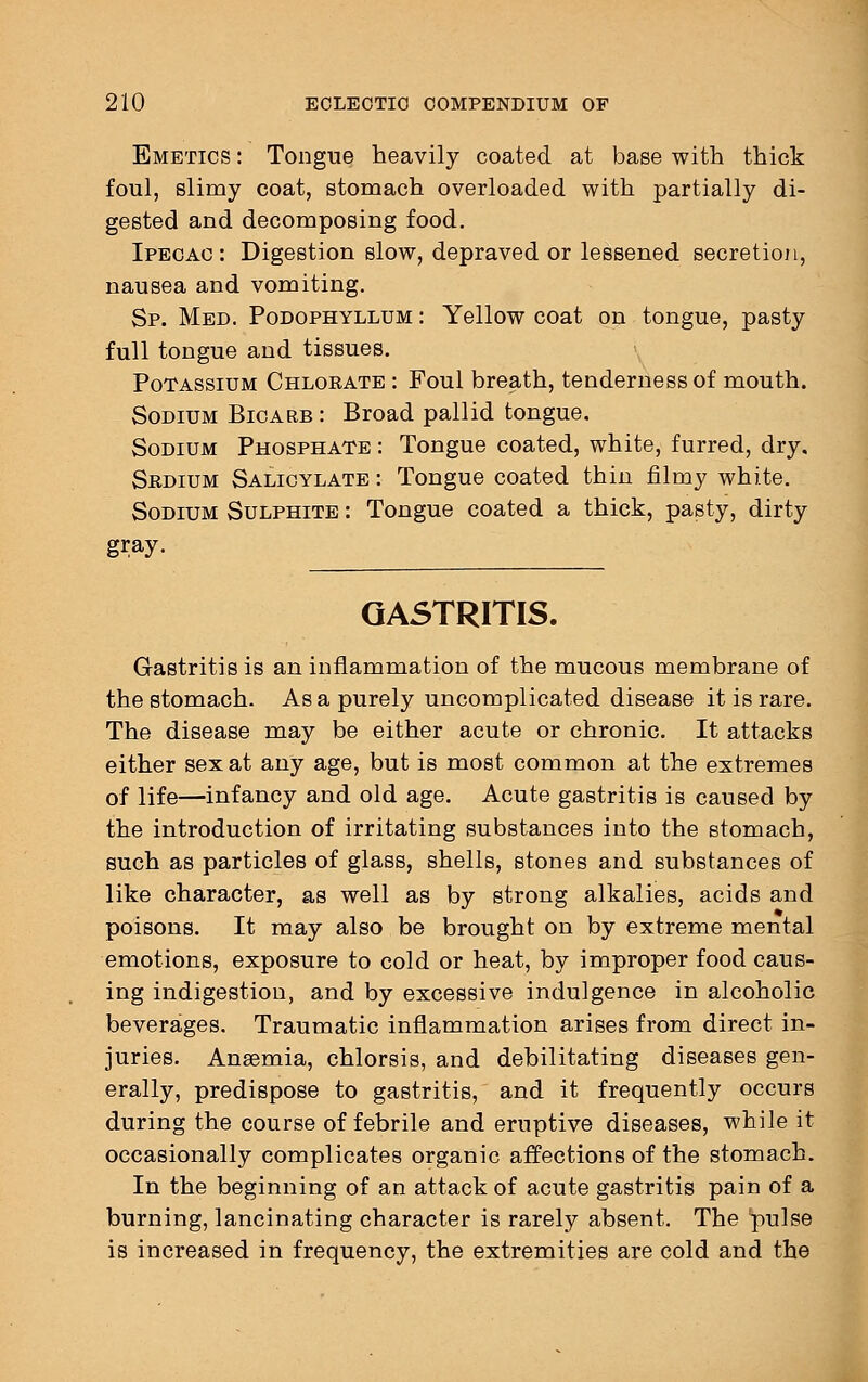 Emetics : Tongue heavily coated at base with thick foul, slimy coat, stomach overloaded with partially di- gested and decomposing food. Ipecac: Digestion slow, depraved or lessened secretion, nausea and vomiting. Sp. Med. Podophyllum : Yellow coat on tongue, pasty full tongue and tissues. Potassium Chlorate : Foul breath, tenderness of mouth. Sodium Bicarb : Broad pallid tongue. Sodium Phosphate : Tongue coated, white, furred, dry. Srdium Salicylate : Tongue coated thin filmy white. Sodium Sulphite : Tongue coated a thick, pasty, dirty gray. GASTRITIS. Gastritis is an inflammation of the mucous membrane of the stomach. As a purely uncomplicated disease it is rare. The disease may be either acute or chronic. It attacks either sex at any age, but is most common at the extremes of life—infancy and old age. Acute gastritis is caused by the introduction of irritating substances into the stomach, such as particles of glass, shells, stones and substances of like character, as well as by strong alkalies, acids and poisons. It may also be brought on by extreme mental emotions, exposure to cold or heat, by improper food caus- ing indigestion, and by excessive indulgence in alcoholic beverages. Traumatic inflammation arises from direct in- juries. Anaemia, chlorsis, and debilitating diseases gen- erally, predispose to gastritis, and it frequently occurs during the course of febrile and eruptive diseases, while it occasionally complicates organic affections of the stomach. In the beginning of an attack of acute gastritis pain of a burning, lancinating character is rarely absent. The pulse is increased in frequency, the extremities are cold and the