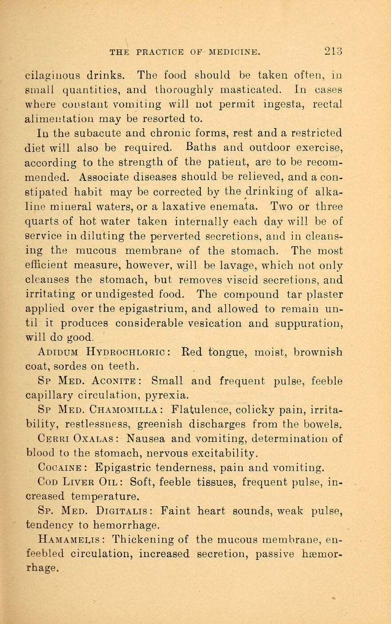 cilaginous drinks. The food should be taken often, in small quantities, and thoroughly masticated. In cases where constant vomiting will not permit ingesta, rectal alimentation may be resorted to. In the subacute and chronic forms, rest and a restricted diet will also be required. Baths and outdoor exercise, according to the strength of the patient, are to be recom- mended. Associate diseases should be relieved, and a con- stipated habit may be corrected by the drinking of alka- line mineral waters, or a laxative enemata. Two or three quarts of hot water taken internally each day will be of service in diluting the perverted secretions, and in cleans- ing the mucous membrane of the stomach. The most efficient measure, however, will be lavage, which not only cleanses the stomach, but removes viscid secretions, and irritating or undigested food. The compound tar plaster applied over the epigastrium, and allowed to remain un- til it produces considerable vesication and suppuration, will do good. Adidum Hydrochloric : Red tongue, moist, brownish coat, sordes on teeth. Sp Med. Aconite : Small and frequent pulse, feeble capillary circulation, pyrexia. Sp Med. Chamomilla : Flatulence, colicky pain, irrita- bility, restlessness, greenish discharges from the bowels. Cerri Oxalas : Nausea and vomiting, determination of blood to the stomach, nervous excitability. . Cocaine : Epigastric tenderness, pain and vomiting. God Liver Oil: Soft, feeble tissues, frequent pulse, in- creased temperature. Sp. Med. Digitalis : Faint heart sounds, weak pulse, tendency to hemorrhage. Hamamelis : Thickening of the mucous membrane, en- feebled circulation, increased secretion, passive haemor- rhage.