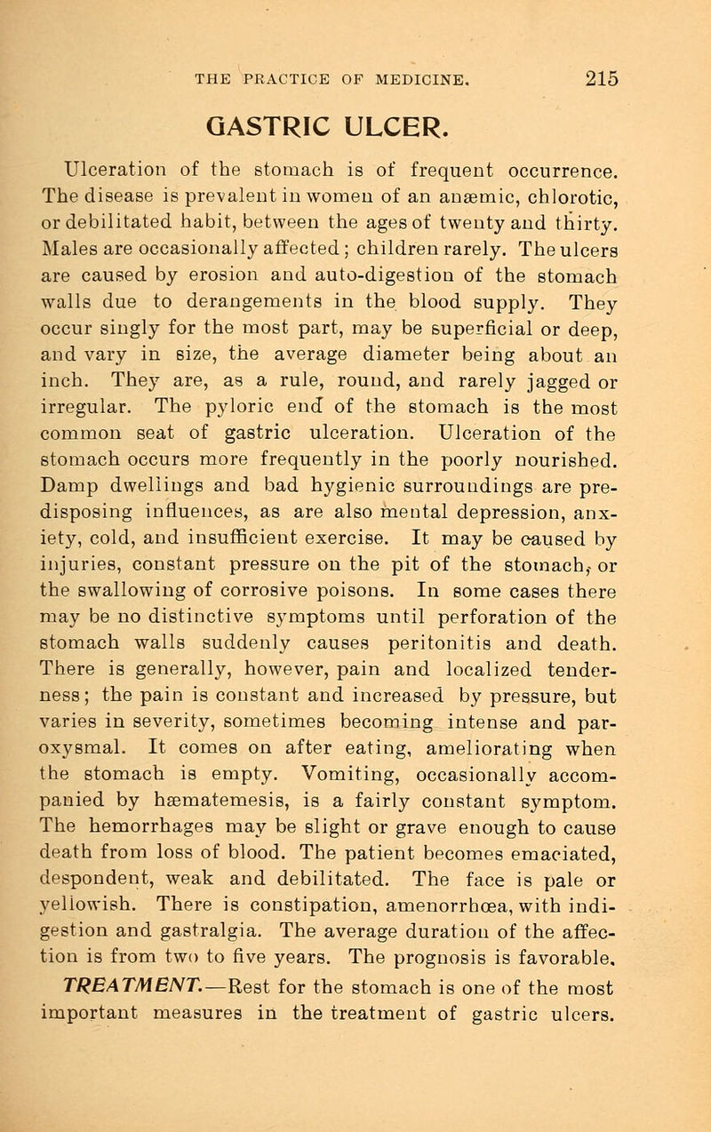 GASTRIC ULCER. Ulceration of the stomach is of frequent occurrence. The disease is prevalent in women of an anaemic, chlorotic, or debilitated habit, between the ages of twenty and thirty. Males are occasionally affected; children rarely. The ulcers are caused by erosion and auto-digestion of the stomach walls due to derangements in the blood supply. They occur singly for the most part, may be superficial or deep, and vary in size, the average diameter being about an inch. They are, as a rule, round, and rarely jagged or irregular. The pyloric end of the stomach is the most common seat of gastric ulceration. Ulceration of the stomach occurs more frequently in the poorly nourished. Damp dwellings and bad hygienic surroundings are pre- disposing influences, as are also mental depression, anx- iety, cold, and insufficient exercise. It may be caused by injuries, constant pressure on the pit of the stomach,- or the swallowing of corrosive poisons. In some cases there may be no distinctive symptoms until perforation of the stomach walls suddenly causes peritonitis and death. There is generally, however, pain and localized tender- ness; the pain is constant and increased by pressure, but varies in severity, sometimes becoming intense and par- oxysmal. It comes on after eating, ameliorating when the stomach is empty. Vomiting, occasionally accom- panied by hsematemesis, is a fairly constant symptom. The hemorrhages may be slight or grave enough to cause death from loss of blood. The patient becomes emaciated, despondent, weak and debilitated. The face is pale or yellowish. There is constipation, amenorrhcea, with indi- gestion and gastralgia. The average duration of the affec- tion is from two to five years. The prognosis is favorable, TREATMENT.—Rest for the stomach is one of the most important measures in the treatment of gastric ulcers.