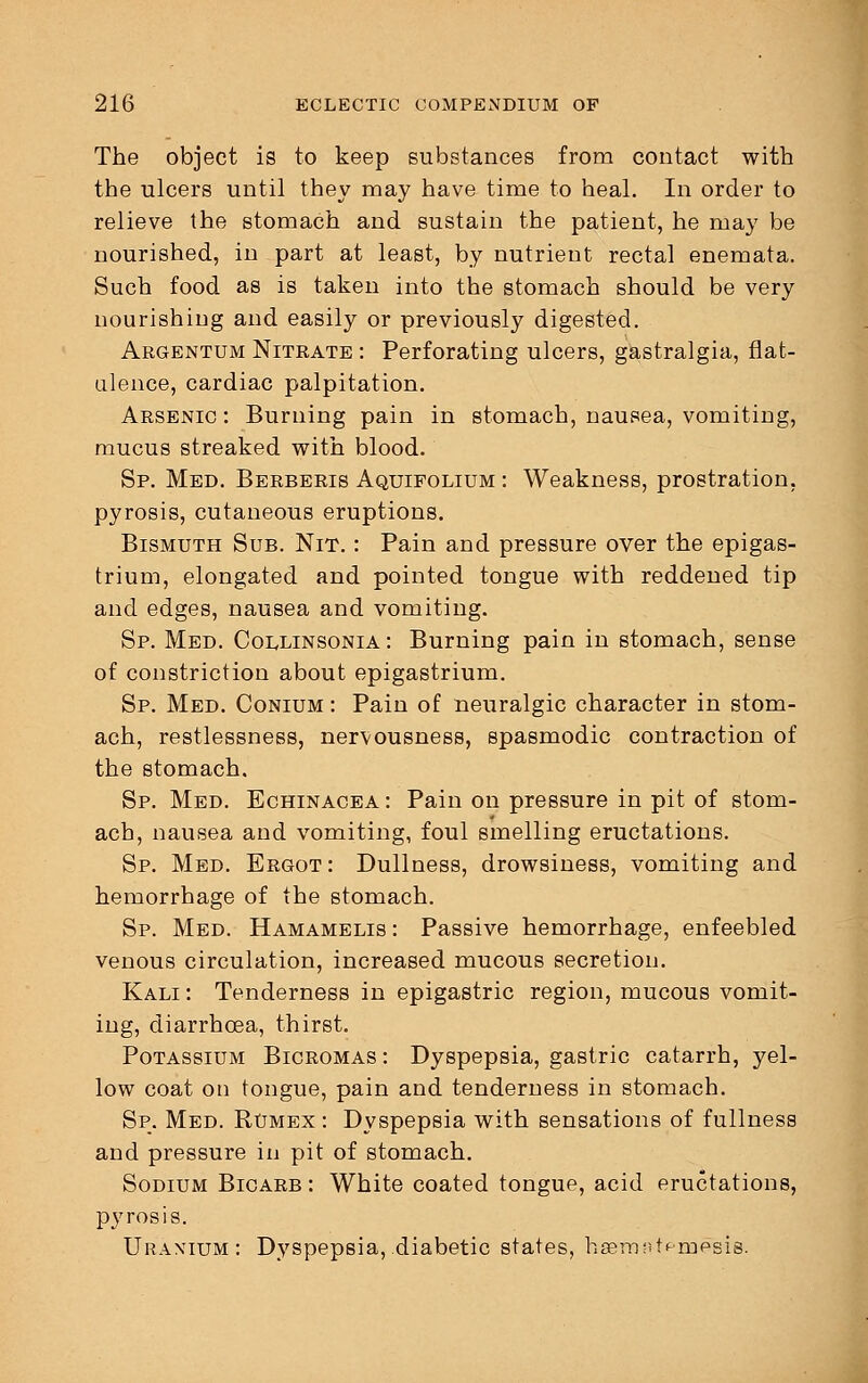 The object is to keep substances from contact with the ulcers until they may have time to heal. In order to relieve the stomach and sustain the patient, he may be nourished, in part at least, by nutrient rectal enemata. Such food as is taken into the stomach should be very nourishing and easily or previously digested. Argentum Nitrate : Perforating ulcers, gastralgia, flat- ulence, cardiac palpitation. Arsenic : Burning pain in stomach, nausea, vomiting, mucus streaked with blood. Sp. Med. Berberis Aquifolium : Weakness, prostration, pyrosis, cutaneous eruptions. Bismuth Sub. Nit. : Pain and pressure over the epigas- trium, elongated and pointed tongue with reddened tip and edges, nausea and vomiting. Sp. Med. Collinsonia : Burning pain in stomach, sense of constriction about epigastrium. Sp. Med. Conium : Pain of neuralgic character in stom- ach, restlessness, nervousness, spasmodic contraction of the stomach. Sp. Med. Echinacea: Pain on pressure in pit of stom- ach, nausea and vomiting, foul smelling eructations. Sp. Med. Ergot: Dullness, drowsiness, vomiting and hemorrhage of the stomach. Sp. Med. Hamamelis: Passive hemorrhage, enfeebled venous circulation, increased mucous secretion. Kali : Tenderness in epigastric region, mucous vomit- ing, diarrhoea, thirst. Potassium Bicromas: Dyspepsia, gastric catarrh, yel- low coat on tongue, pain and tenderness in stomach. Sp. Med. Rumex : Dyspepsia with sensations of fullness and pressure in pit of stomach. Sodium Bicarb : White coated tongue, acid eructations, pyrosis. Uranium: Dyspepsia, diabetic states, hsematpmesis.