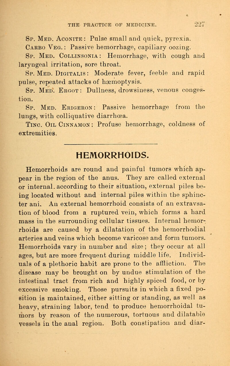 Sp. Med. Aconite : Pulse small and quick, pyrexia. Carbo Veg. : Passive hemorrhage, capillary oozing. Sp. Med. Collinsonia : Hemorrhage, with cough and laryngeal irritation, sore throat. Sp. Med. Digitalis : Moderate fever, feeble and rapid pulse, repeated attacks of haemoptysis. Sp. Med. Ergot : Dullness, drowsiness, venous conges- tion. Sp. Med. Erigeron: Passive hemorrhage from the lungs, with colliquative diarrhoea. Tinc Oil Cinnamon ; Profuse hemorrhage, coldness of extremities, HEMORRHOIDS. Hemorrhoids are round and painful tumors which ap- pear in the region of the anus. They are called external or internal, according to their situation, external piles be- ing located without and internal piles within the sphinc- ter ani. An external hemorrhoid consists of an extravsa- tion of blood from a ruptured vein, which forms a hard mass in the surrounding cellular tissues. Internal hemor- rhoids are caused by a dilatation of the hemorrhodial arteries and veins which become varicose and form tumors. Hemorrhoids vary in number and size; they occur at all ages, but are more frequent during middle life. Individ- uals of a plethoric habit are prone to the affliction. The disease may be brought on by undue stimulation of the intestinal tract from rich and highly spiced food, or by excessive smoking. Those pursuits in which a fixed po- sition is maintained, either sitting or standing, as well as heavy, straining labor, tend to produce hemorrhoidal tu- mors by reason of the numerous, tortuous and dilatable vessels in the anal region. Both constipation and diar-