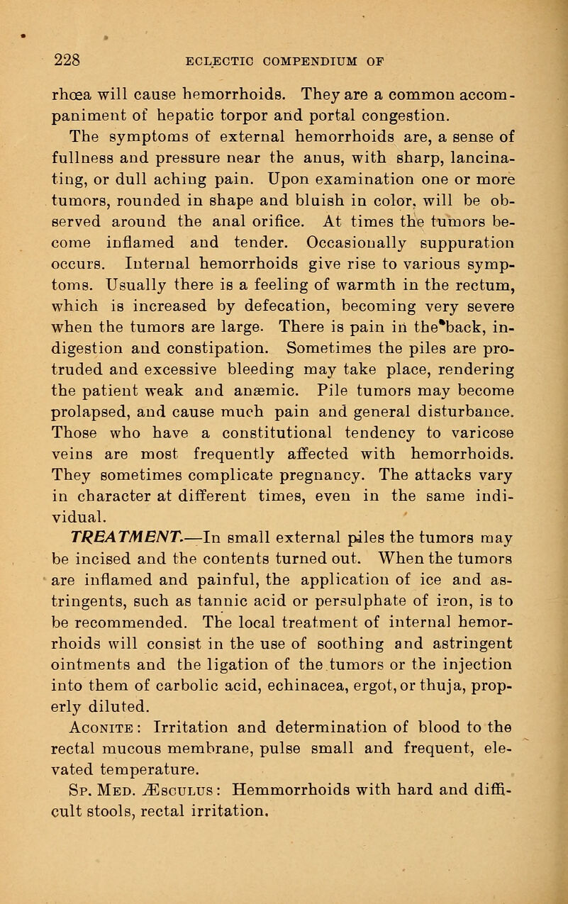rhoea will cause hemorrhoids. They are a common accom- paniment of hepatic torpor and portal congestion. The symptoms of external hemorrhoids are, a sense of fullness and pressure near the anus, with sharp, lancina- ting, or dull aching pain. Upon examination one or more tumors, rounded in shape and bluish in color, will be ob- served around the anal orifice. At times the tumors be- come inflamed and tender. Occasionally suppuration occurs. Internal hemorrhoids give rise to various symp- toms. Usually there is a feeling of warmth in the rectum, which is increased by defecation, becoming very severe when the tumors are large. There is pain in the*back, in- digestion and constipation. Sometimes the piles are pro- truded and excessive bleeding may take place, rendering the patient weak and anaemic. Pile tumors may become prolapsed, and cause much pain and general disturbance. Those who have a constitutional tendency to varicose veins are most frequently affected with hemorrhoids. They sometimes complicate pregnancy. The attacks vary in character at different times, even in the same indi- vidual. TREATMENT.—In small external piles the tumors may be incised and the contents turned out. When the tumors are inflamed and painful, the application of ice and as- tringents, such as tannic acid or persulphate of iron, is to be recommended. The local treatment of internal hemor- rhoids will consist in the use of soothing and astringent ointments and the ligation of the tumors or the injection into them of carbolic acid, echinacea, ergot, or thuja, prop- erly diluted. Aconite : Irritation and determination of blood to the rectal mucous membrane, pulse small and frequent, ele- vated temperature. Sp. Med. iEscuLUs: Hemmorrhoids with hard and diffi- cult stools, rectal irritation.