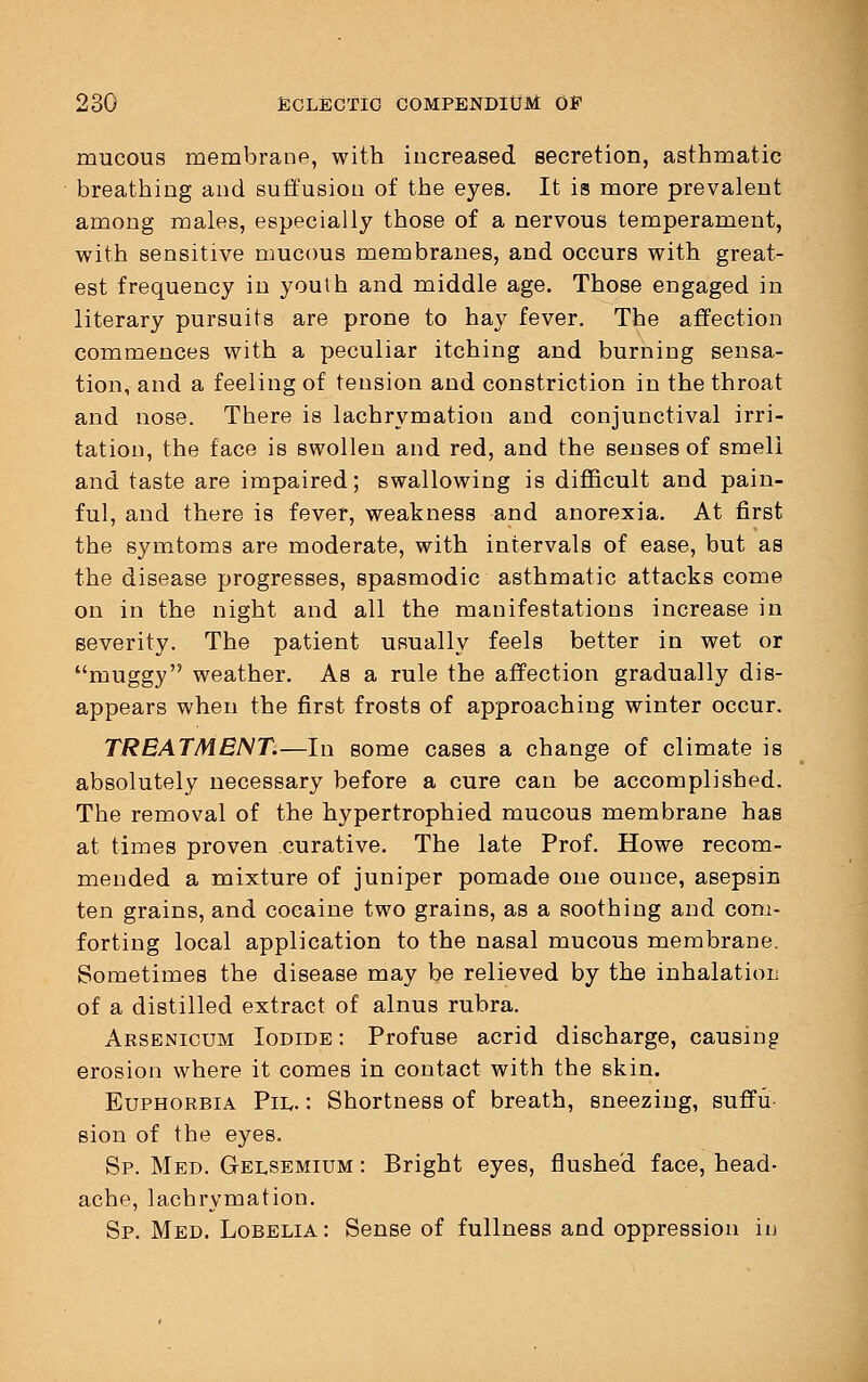 mucous membrane, with increased secretion, asthmatic breathing and suffusion of the eyes. It is more prevalent among males, especially those of a nervous temperament, with sensitive mucous membranes, and occurs with great- est frequency in youth and middle age. Those engaged in literary pursuits are prone to hay fever. The affection commences with a peculiar itching and burning sensa- tion, and a feeling of tension and constriction in the throat and nose. There is lachrymation and conjunctival irri- tation, the face is swollen and red, and the senses of smell and taste are impaired; swallowing is difficult and pain- ful, and there is fever, weakness and anorexia. At first the symtoms are moderate, with intervals of ease, but as the disease progresses, spasmodic asthmatic attacks come on in the night and all the manifestations increase in severity. The patient usually feels better in wet or muggy weather. As a rule the affection gradually dis- appears when the first frosts of approaching winter occur. TREATMENT.—In some cases a change of climate is absolutely necessary before a cure can be accomplished. The removal of the hypertrophied mucous membrane has at times proven curative. The late Prof. Howe recom- mended a mixture of juniper pomade one ounce, asepsin ten grains, and cocaine two grains, as a soothing and com- forting local application to the nasal mucous membrane. Sometimes the disease may be relieved by the mhalatiou of a distilled extract of alnus rubra. Arsenicum Iodide : Profuse acrid discharge, causing erosion where it comes in contact with the skin. Euphorbia Pil. : Shortness of breath, sneezing, suffu sion of the eyes. Sp. Med. Gelsemium : Bright eyes, flushed face, head- ache, lachrymation. Sp. Med. Lobelia: Sense of fullness and oppression in