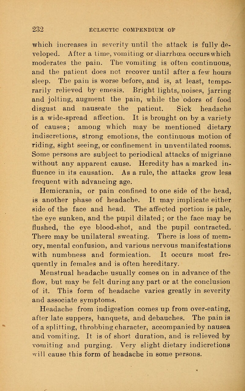 which increases in severity until the attack is fully de- veloped. After a time, vomiting or diarrhoea occurs which moderates the pain. The vomiting is often continuous, and the patient does not recover until after a few hours sleep. The pain is worse before, and is, at least, tempo- rarily relieved by emesis. Bright lights, noises, jarring and jolting, augment the pain, while the odors of food disgust and nauseate the patient. Sick headache is a wide-spread affection. It is brought on by a variety of causes; among which may be mentioned dietary indiscretions, strong emotions, the continuous motion of riding, sight seeing, or confinement in unventilated rooms. Some persons are subject to periodical attacks of migriane without any apparent cause. Heredity has a marked in- fluence in its causation. Asa rule, the attacks grow less frequent with advancing age. Hemicrania, or pain confined to one side of the head, is another phase of headache. It may implicate either side of the face and head. The affected portion is pale, the eye sunken, and the pupil dilated; or the face may be flushed, the eye blood-shot, and the pupil contracted. There may be unilateral sweating. There is loss of mem- ory, mental confusion, and various nervous manifestations with numbness and formication. It occurs most fre- quently in females and is often hereditary. Menstrual headache usually comes on in advance of the flow, but may be felt during any part or at the conclusion of it. This form of headache varies greatly in severity and associate symptoms. Headache from indigestion comes up from over-eating, after late suppers, banquets, and debauches. The pain is of a splitting, throbbing character, accompanied by nausea and vomiting. It is of short duration, and is relieved by vomiting and purging. Very slight dietary indicretions nill cause this form of headache in some persons.