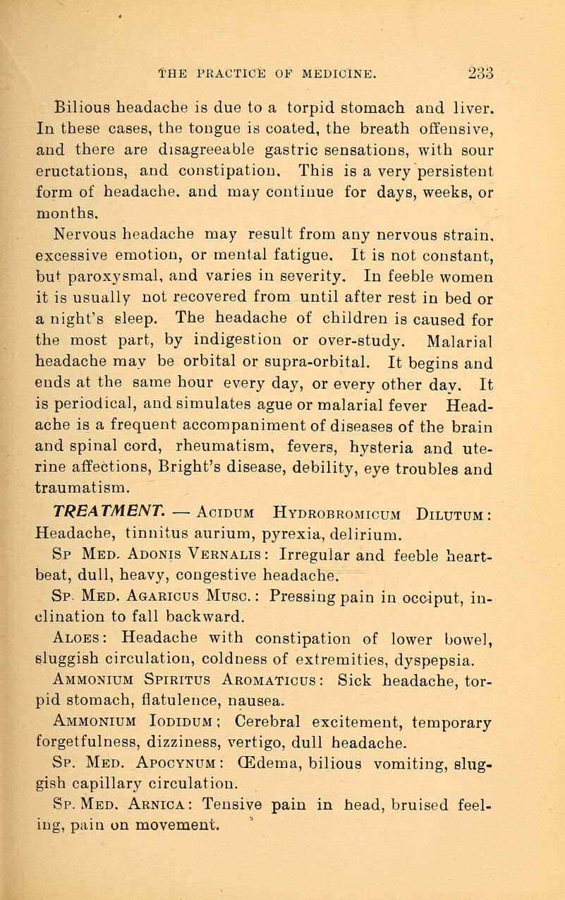 Bilious headache is due to a torpid stomach and liver. In these cases, the tongue is coated, the breath offensive, and there are disagreeable gastric sensations, with sour eructations, and constipation. This is a very persistent form of headache, and may continue for days, weeks, or months. Nervous headache may result from any nervous strain, excessive emotion, or mental fatigue. It is not constant, but paroxysmal, and varies in severity. In feeble women it is usually not recovered from until after rest in bed or a night's sleep. The headache of children is caused for the most part, by indigestion or over-study. Malarial headache may be orbital or supra-orbital. It begins and ends at the same hour every day, or every other day. It is periodical, and simulates ague or malarial fever Head- ache is a frequent accompaniment of diseases of the brain and spinal cord, rheumatism, fevers, hysteria and ute- rine affections, Bright's disease, debility, eye troubles and traumatism. TREATMENT.—Acidum Hydrobromicum Dilutum : Headache, tinnitus aurium, pyrexia, delirium. Sp Med, Adonis Vernalis : Irregular and feeble heart- beat, dull, heavy, congestive headache. Sp- Med. Agaricus Muse.: Pressing pain in occiput, in- clination to fall backward. Aloes: Headache with constipation of lower bowel, sluggish circulation, coldness of extremities, dyspepsia. Ammonium Spiritus Aromaticus : Sick headache, tor- pid stomach, flatulence, nausea. Ammonium Iodidum ; Cerebral excitement, temporary forgetfulness, dizziness, vertigo, dull headache. Sp. Med. Apocynum : (Edema, bilious vomiting, slug- gish capillary circulation. Sp. Med. Arnica: Tensive pain in head, bruised feel- ing, pain on movement.