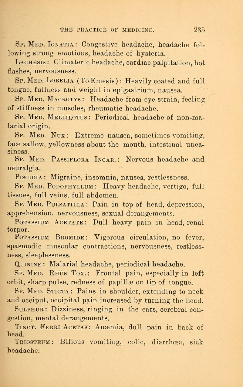 Sp, Med. Ignatia : Congestive headache, headache fol- lowing strong emotions, headache of hysteria. Lachesis : Climateric headache, cardiac palpitation, hot flashes, nervousness. Sp. Med. Lobelia (ToEmesis) : Heavily coated and full tongue, fullness and weight in epigastrium, nausea. Sp. Med. Macrotys : Headache from eye strain, feeling of stiffness in muscles, rheumatic headache. Sp. Med. Mellilotus : Periodical headache of non-ma- larial origin. Sp. Med. Nux : Extreme nausea, sometimes vomiting, face sallow, yellowness about the mouth, intestinal unea- siness. Sp. Med. Passiflora Incar. : Nervous headache and neuralgia. Piscidia: Migraine, insomnia, nausea, restlessness. Sp. Med. Podophyllum : Heavy headache, vertigo, full tissues, full veins, full abdomen. Sp. Med. Pulsatilla : Pain in top of head, depression, apprehension, nervousness, sexual derangements. Potassium Acetate : Dull heavy pain in head, renal torpor. Potassium Bromide : Vigorous circulation, no fever, spasmodic muscular contractions, nervousness, restless- ness, sleeplessness. Quinine : Malarial headache, periodical headache. Sp. Med; Rhus Tox. : Frontal pain, especially in left orbit, sharp pulse, redness of papillae on tip of tongue, Sp. Med. Sticta: Pains in shoulder, extending to neck and occiput, occipital pain increased by turning the head. Sulphur: Dizziness, ringing in the ears, cerebral con- gestion, mental derangements. TincT. -Ferri Acetas: Anaemia, dull pain in back of head. Triosteum: Bilious vomiting, colic, diarrhoea, sick headache.