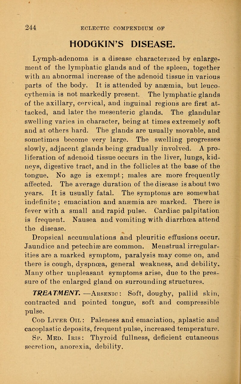 HODGKIN'S DISEASE. Lymph-adenoma is a disease characterized by enlarge- ment of the lymphatic glands and of the spleen, together with an abnormal increase of the adenoid tissue in various parts of the body. It is attended by anaemia, but leuco- cythemia is not markedly present. The lymphatic glands of the axillary, cervical, and inguinal regions are first at- tacked, and later the mesenteric glands. The glandular swelling varies in character, being at times extremely soft and at others hard. The glands are usually movable, and sometimes become very large. The swelling progresses slowly, adjacent glands being gradually involved. A pro- liferation of adenoid tissue occurs in the liver, lungs, kid- neys, digestive tract, and in the follicles at the base of the tongue. No age is exempt; males are more frequently affected. The average duration of the disease is about two years. It is usually fatal. The symptoms are somewhat indefinite ; emaciation and anaemia are marked. There is fever with a small and rapid pulse. Cardiac palpitation is frequent. Nausea and vomiting with diarrhoea attend the disease. Dropsical accumulations and pleuritic effusions occur. Jaundice and petechiae are common. Menstrual irregular- ities are a marked symptom, paralysis may come on, and there is cough, dyspnoea, general weakness, and debility. Many other unpleasant symptoms arise, due to the pres- sure of the enlarged gland on surrounding structures, TREATMENT. —Arsenic: Soft, doughy, pallid skin, contracted and pointed tongue, soft and compressible pulse. Cod Liver Oil: Paleness and emaciation, aplastic and cacoplastic deposits, frequent pulse, increased temperature. Sp. Med. Iris : Thyroid fullness, deficient cutaneous secretion, anorexia, debility.