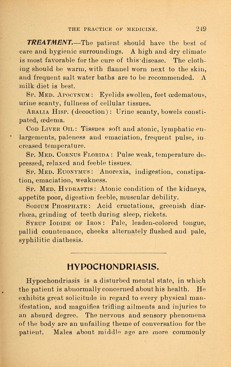 TREATMENT.—The patient should have the best of care and hygienic surroundings. A high and dry climate is most favorable for the cure of thisdisease. The cloth- ing should be warm, with flannel worn next to the skin, and frequent salt water baths are to be recommended. A milk diet is best. Sp. Med. Apocynum : Eyelids swollen, feet cedematous, urine scanty, fullness of cellular tissues. Aralia Hisp. (decoction): Urine scanty, bowels consti- pated, oedema. Cod Liver Oil : Tissues soft and atonic, lymphatic en- largements, paleness and emaciation, frequent pulse, in- creased temperature. Sp. Med, Cornus Florida : Pulse weak, temperature de- pressed, relaxed and feeble tissues. Sp. Med. Euonymus : Anorexia, indigestion, constipa- tion, emaciation, weakness. Sp. Med. Hydrastis: Atonic condition of the kidneys, appetite poor, digestion feeble, muscular debility. Sodium Phosphate : Acid eructations, greenish diar- rhoea, grinding of teeth during sleep, rickets. Syrup Iodide of Iron : Pale, leaden-colored tongue, pallid countenance, cheeks alternately flushed and pale, syphilitic diathesis. HYPOCHONDRIASIS. Hypochondriasis is a disturbed mental state, in which the patient is abnormally concerned about his health. He exhibits great solicitude in regard to every physical man- ifestation, and magnifies trifling ailments and injuries to an absurd degree. The nervous and sensory phenomena of the body are an unfailing theme of conversation for the patient. Males about middlo age are more commonly