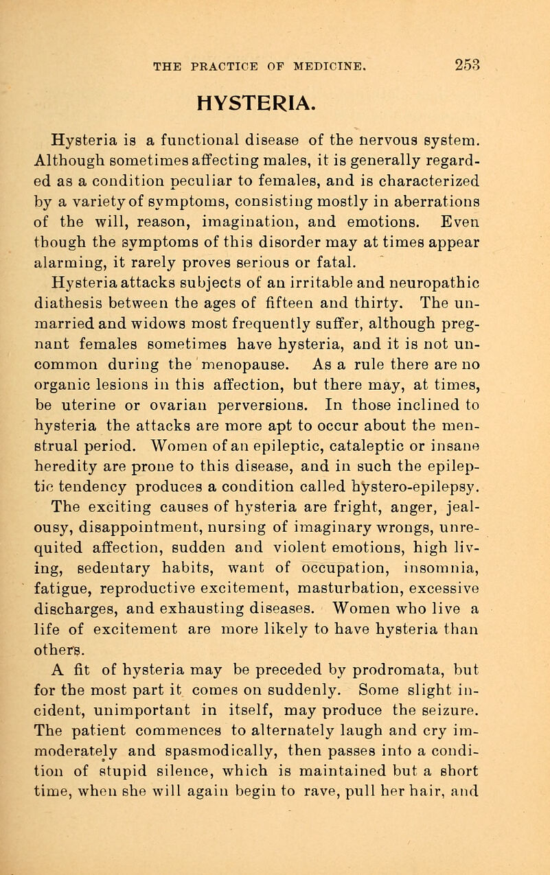 HYSTERIA. Hysteria is a functional disease of the nervous system. Although sometimes affecting males, it is generally regard- ed as a condition peculiar to females, and is characterized by a variety of symptoms, consisting mostly in aberrations of the will, reason, imagination, and emotions. Even though the symptoms of this disorder may at times appear alarming, it rarely proves serious or fatal. Hysteria attacks subjects of an irritable and neuropathic diathesis between the ages of fifteen and thirty. The un- married and widows most frequently suffer, although preg- nant females sometimes have hysteria, and it is not un- common during the menopause. Asa rule there are no organic lesions in this affection, but there may, at times, be uterine or ovarian perversions. In those inclined to hysteria the attacks are more apt to occur about the men- strual period. Women of an epileptic, cataleptic or insane heredity are prone to this disease, and in such the epilep- tic tendency produces a condition called hystero-epilepsy. The exciting causes of hysteria are fright, anger, jeal- ousy, disappointment, nursing of imaginary wrongs, unre- quited affection, sudden and violent emotions, high liv- ing, sedentary habits, want of occupation, insomnia, fatigue, reproductive excitement, masturbation, excessive discharges, and exhausting diseases. Women who live a life of excitement are more likely to have hysteria than others. A fit of hysteria may be preceded by prodromata, but for the most part it comes on suddenly. Some slight in- cident, unimportant in itself, may produce the seizure. The patient commences to alternately laugh and cry im- moderately and spasmodically, then passes into a condi- tion of stupid silence, which is maintained but a short time, when she will again begin to rave, pull her hair, and