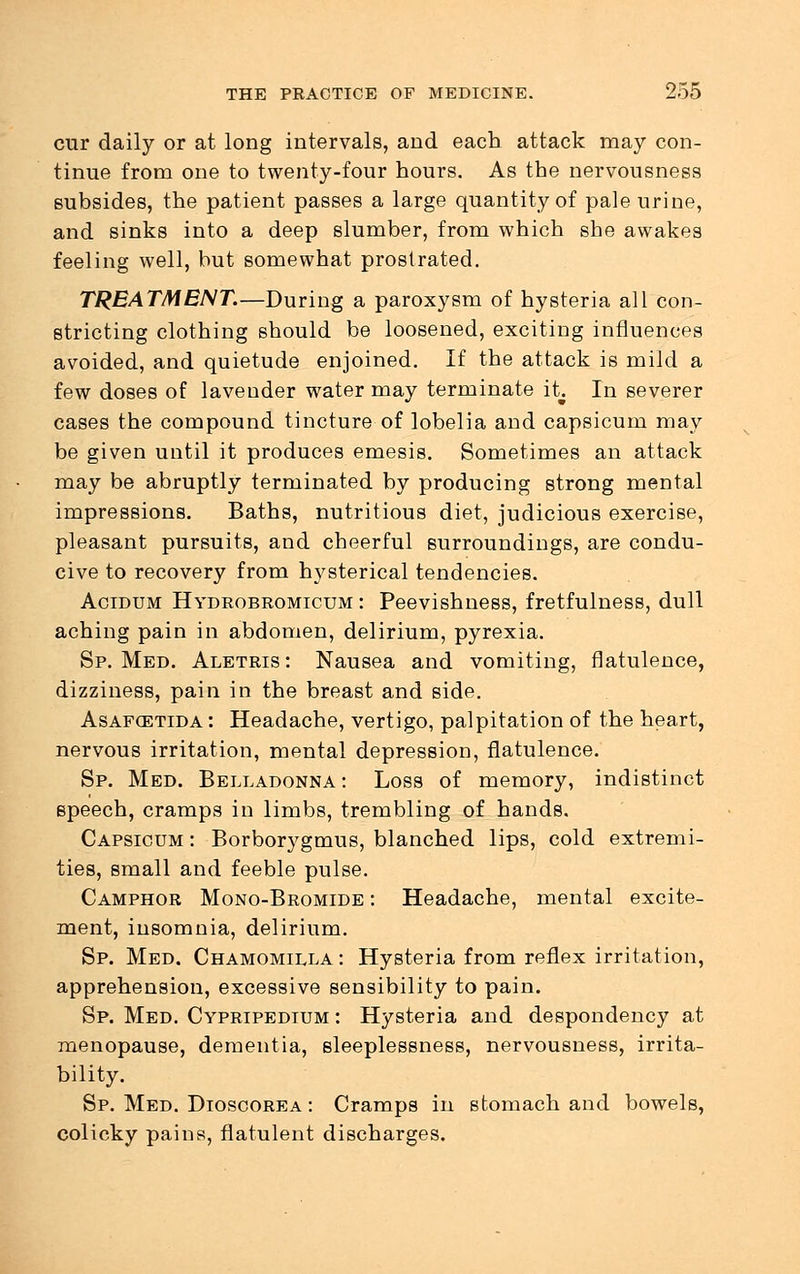 cur daily or at long intervals, and each attack may con- tinue from one to twenty-four hours. As the nervousness subsides, the patient passes a large quantity of pale urine, and sinks into a deep slumber, from which she awakes feeling well, but somewhat prostrated. TREATMENT.—During a paroxysm of hysteria all con- stricting clothing should be loosened, exciting influences avoided, and quietude enjoined. If the attack is mild a few doses of lavender water may terminate it In severer cases the compound tincture of lobelia and capsicum may be given until it produces emesis. Sometimes an attack may be abruptly terminated by producing strong mental impressions. Baths, nutritious diet, judicious exercise, pleasant pursuits, and cheerful surroundings, are condu- cive to recovery from hysterical tendencies. Acidum Hydrobromicum : Peevishness, fretfulness, dull aching pain in abdomen, delirium, pyrexia. Sp. Med. Aletris: Nausea and vomiting, flatulence, dizziness, pain in the breast and side. Asafcetida : Headache, vertigo, palpitation of the heart, nervous irritation, mental depression, flatulence. Sp. Med. Belladonna : Loss of memory, indistinct speech, cramps in limbs, trembling of hands. Capsicum : Borborygmus, blanched lips, cold extremi- ties, small and feeble pulse. Camphor Mono-Bromide : Headache, mental excite- ment, insomnia, delirium. Sp. Med. Chamomilla : Hysteria from reflex irritation, apprehension, excessive sensibility to pain. Sp. Med. Cypripedium : Hysteria and despondency at menopause, dementia, sleeplessness, nervousness, irrita- bility. Sp. Med. Dioscorea : Cramps in stomach and bowels, colicky pains, flatulent discharges.