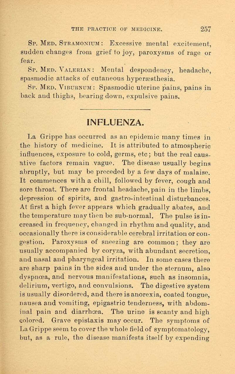 Sp. Med. Stramonium : Excessive mental excitement, sudden changes from grief to joy, paroxysms of rage or fear. Sp. Med. Valerian : Mental despondency, headache, spasmodic attacks of cutaneous hyperesthesia. Sp. Med, Viburnum : Spasmodic uterine pains, pains in back and thighs, bearing down, expulsive pains. INFLUENZA. La Grippe has occurred as an epidemic many times in the history of medicine. It is attributed to atmospheric influences, exposure to cold, germs, etc; but the real caus- ative factors remain vague. The disease usually begins abruptly, but may be preceded by a few days of malaise. It commences with a chill, followed by fever, cough and sore throat. There are frontal headache, pain in the limbs, depression of spirits, and gastro-intestinal disturbances. At first a high fever appears which gradually abates, and the temperature may then be sub-normal. The pulse is in- creased in frequency, changed in rhythm and quality, and occasionally there is considerable cerebral irritation or con- gestion. Paroxysms of sneezing are common; they are usually accompanied by coryza, with abundant secretion, and nasal and pharyngeal irritation. In some cases there are sharp pains in the sides and under the sternum, also dyspnoea, and nervous manifestations, such as insomnia, delirium, vertigo, and convulsions. The digestive system is usually disordered, and there is anorexia, coated tongue, nausea and vomiting, epigastric tenderness, with abdom- inal pain and diarrhoea. The urine is scanty and high colored. Grave epistaxis may occur. The symptoms of La Grippe seem to cover the whole field of symptomatology, but, as a rule, the disease manifests itself by expending