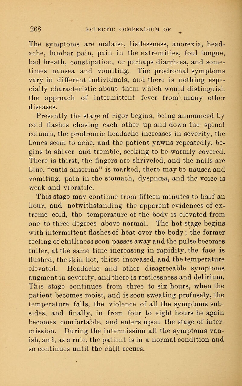 The symptoms are malaise, listlessuess, anorexia, head- ache, lumbar pain, pain in the extremities, foul tongue, bad breath, constipation, or perhaps diarrhoea, and some- times nausea and vomiting. The prodromal symptoms vary in different individuals, and there is nothing espe- cially characteristic about them which would distinguish the approach of intermittent fever from many other diseases. Presently the stage of rigor begins, being announced by cold flashes chasing each other up and down the spinal column, the prodromic headache increases in severity, the bones seem to ache, and the patient yawns repeatedly, be- gins to shiver and tremble, seeking to be warmly covered. There is thirst, the fingers are shriveled, and the nails are blue, cutis anserina is marked, there may be nausea and vomiting, pain in the stomach, dyspnoea, and the voice is weak and vibratile. This stage may continue from fifteen minutes to half an hour, and notwithstanding the apparent evidences of ex- treme cold, the temperature of the body is elevated from one to three degrees above normal. The hot stage begins with intermittent flashes of heat over the body; the former feeling of chilliness soon passes away and the pulse becomes fuller, at the same time increasing in rapidity, the face is flushed, the skin hot, thirst increased, and the temperature elevated. Headache and other disagreeable symptoms augment in severity, and there is restlessness and delirium. This stage continues from three to six hours, when the patient becomes moist, and is soon sweating profusely, the temperature falls, the violence of all the symptoms sub- sides, and finally, in from four to eight hours he again becomes comfortable, and enters upon the stage of inter- mission. During the intermission all the symptoms van- ish, and, as a rule, the patient is in a normal condition and so continues until the chill recurs.