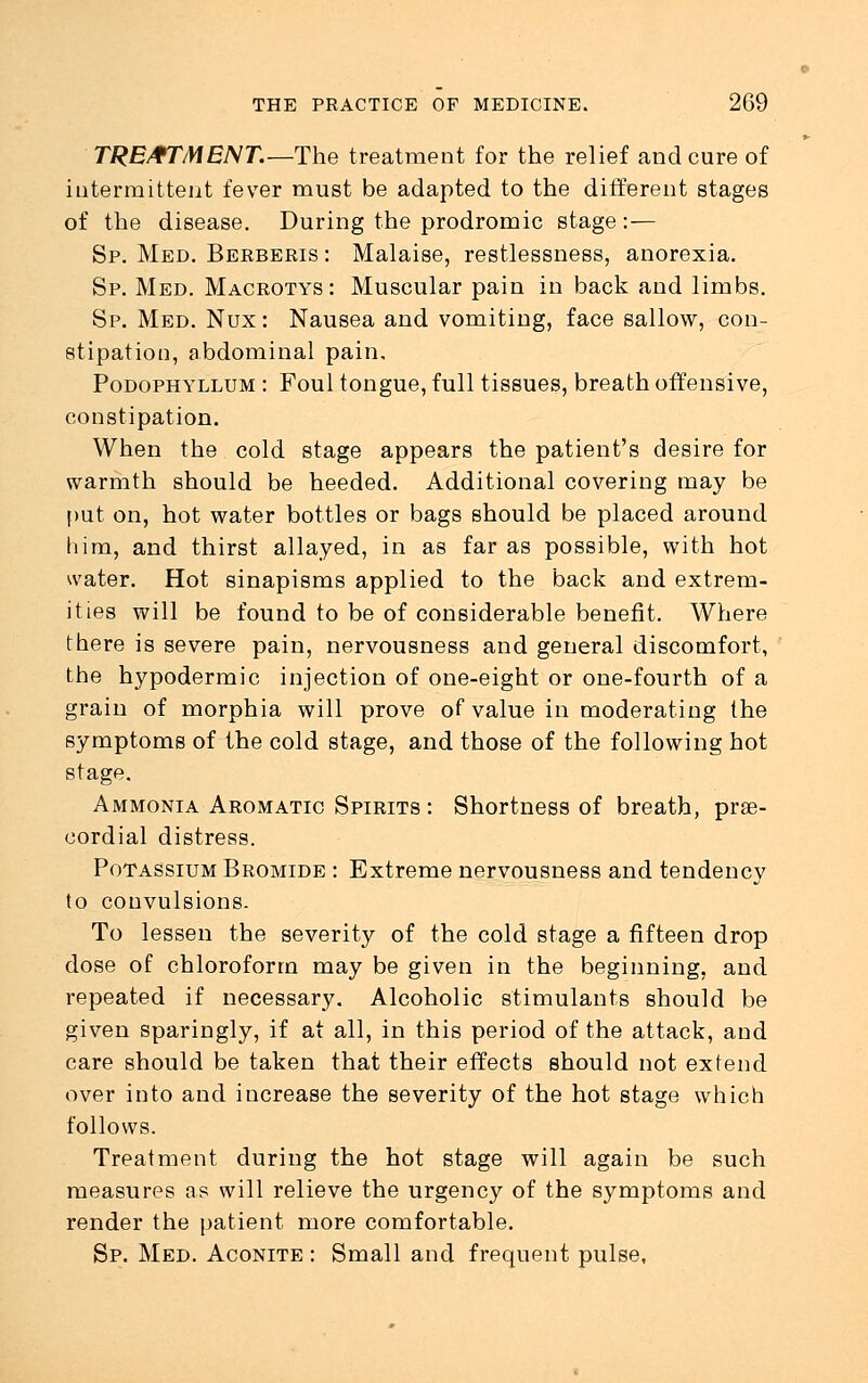 TREATMENT.—The treatment for the relief and cure of intermittent fever must be adapted to the different stages of the disease. During the prodromic stage:— Sp. Med. Berberis : Malaise, restlessness, anorexia. Sp. Med. Macrotys : Muscular pain in back and limbs. Sp. Med. Nux: Nausea and vomiting, face sallow, con- stipation, abdominal pain. Podophyllum : Foul tongue, full tissues, breath offensive, constipation. When the cold stage appears the patient's desire for warmth should be heeded. Additional covering may be put on, hot water bottles or bags should be placed around him, and thirst allayed, in as far as possible, with hot water. Hot sinapisms applied to the back and extrem- ities will be found to be of considerable benefit. Where there is severe pain, nervousness and general discomfort, the hypodermic injection of one-eight or one-fourth of a grain of morphia will prove of value in moderating the symptoms of the cold stage, and those of the following hot stage. Ammonia Aromatic Spirits : Shortness of breath, pre- cordial distress. Potassium Bromide : Extreme nervousness and tendency to convulsions. To lessen the severity of the cold stage a fifteen drop dose of chloroform may be given in the beginning, and repeated if necessary. Alcoholic stimulants should be given sparingly, if at all, in this period of the attack, and care should be taken that their effects should not extend over into and increase the severity of the hot stage which follows. Treatment during the hot stage will again be such measures as will relieve the urgency of the symptoms and render the patient more comfortable. Sp. Med. Aconite : Small and frequent pulse,