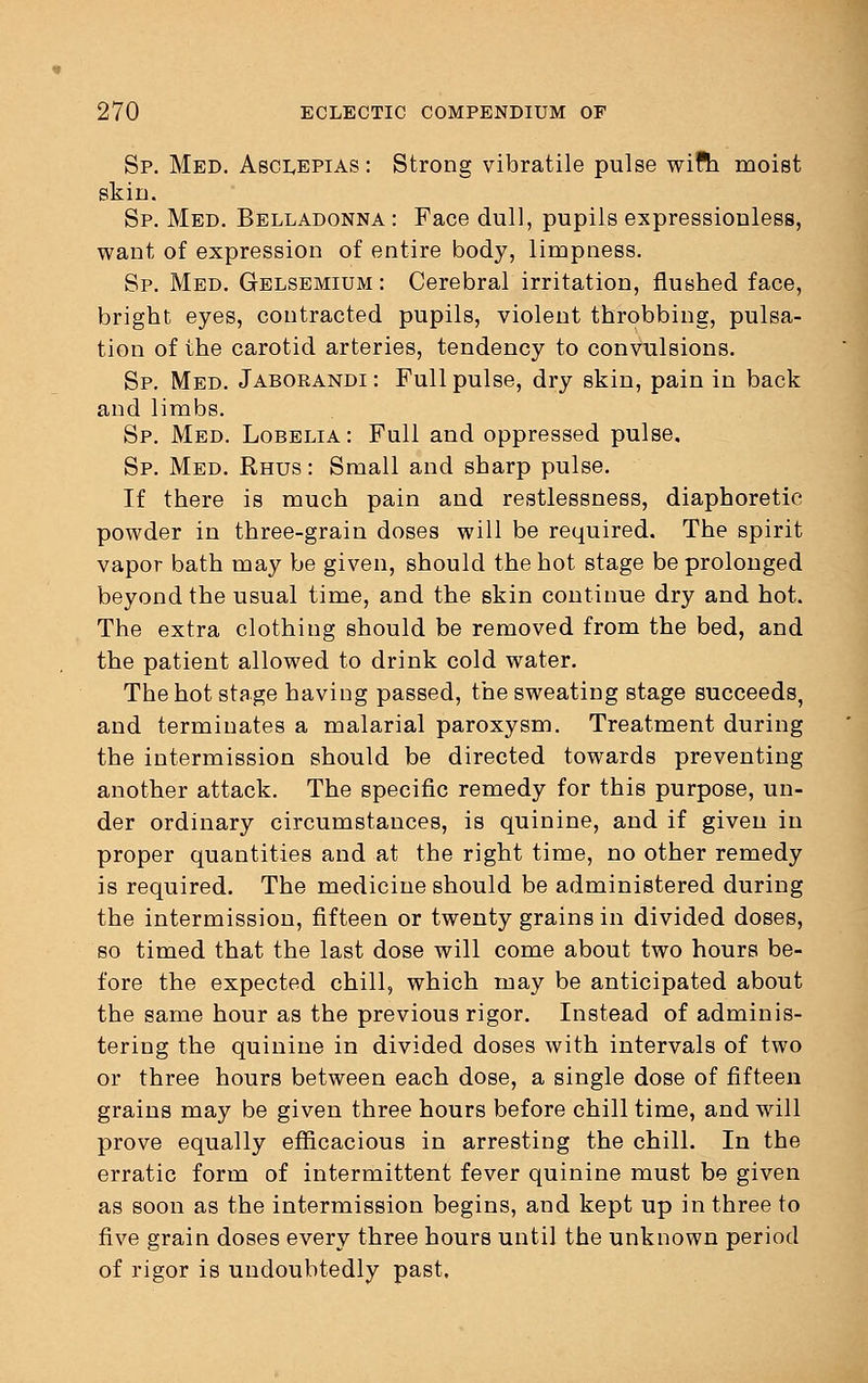 Sp. Med. Asclepias: Strong vibratile pulse with moist skin. Sp. Med. Belladonna : Face dull, pupils expressionless, want of expression of entire body, limpness. Sp. Med. Gelsemium : Cerebral irritation, flushed face, bright eyes, contracted pupils, violent throbbing, pulsa- tion of the carotid arteries, tendency to convulsions. Sp. Med. Jaborandi : Full pulse, dry skin, pain in back and limbs. Sp. Med. Lobelia: Full and oppressed pulse. Sp. Med. Rhus : Small and sharp pulse. If there is much pain and restlessness, diaphoretic powder in three-grain doses will be required. The spirit vapor bath may be given, should the hot stage be prolonged beyond the usual time, and the skin continue dry and hot. The extra clothing should be removed from the bed, and the patient allowed to drink cold water. The hot stage having passed, the sweating stage succeeds, and terminates a malarial paroxysm. Treatment during the intermission should be directed towards preventing another attack. The specific remedy for this purpose, un- der ordinary circumstances, is quinine, and if given in proper quantities and at the right time, no other remedy is required. The medicine should be administered during the intermission, fifteen or twenty grains in divided doses, so timed that the last dose will come about two hours be- fore the expected chill, which may be anticipated about the same hour as the previous rigor. Instead of adminis- tering the quinine in divided doses with intervals of two or three hours between each dose, a single dose of fifteen grains may be given three hours before chill time, and will prove equally efficacious in arresting the chill. In the erratic form of intermittent fever quinine must be given as soon as the intermission begins, and kept up in three to five grain doses every three hours until the unknown period of rigor is undoubtedly past.