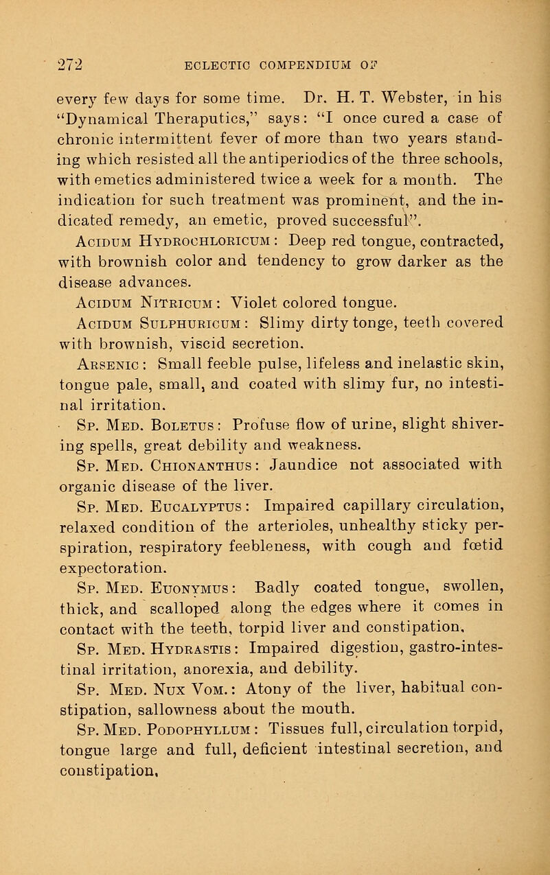 every few days for some time. Dr. H. T. Webster, in his Dynamical Theraputics, says: I once cured a case of chronic intermittent fever of more than two years stand- ing which resisted all the antiperiodics of the three schools, with emetics administered twice a week for a month. The indication for such treatment was prominent, and the in- dicated remedy, an emetic, proved successful. Acidum Hydrochloricum : Deep red tongue, contracted, with brownish color and tendency to grow darker as the disease advances. Acidum Nitricum : Violet colored tongue. Acidum Sulphuricum : Slimy dirty tonge, teeth covered with brownish, viscid secretion. Arsenic : Small feeble pulse, lifeless and inelastic skin, tongue pale, small, and coated with slimy fur, no intesti- nal irritation. • Sp. Med. Boletus : Profuse flow of urine, slight shiver- ing spells, great debility and weakness. Sp. Med. Chionanthus : Jaundice not associated with organic disease of the liver. Sp. Med. Eucalyptus : Impaired capillary circulation, relaxed condition of the arterioles, unhealthy sticky per- spiration, respiratory feebleness, with cough and fetid expectoration. Sp. Med. Euonymus : Badly coated tongue, swollen, thick, and scalloped along the edges where it comes in contact with the teeth, torpid liver and constipation, Sp. Med. Hydrastis : Impaired digestion, gastrointes- tinal irritation, anorexia, and debility. Sp. Med. Nux Vom. : Atony of the liver, habitual con- stipation, sallowness about the mouth. Sp. Med. Podophyllum : Tissues full, circulation torpid, tongue large and full, deficient intestinal secretion, and constipation,