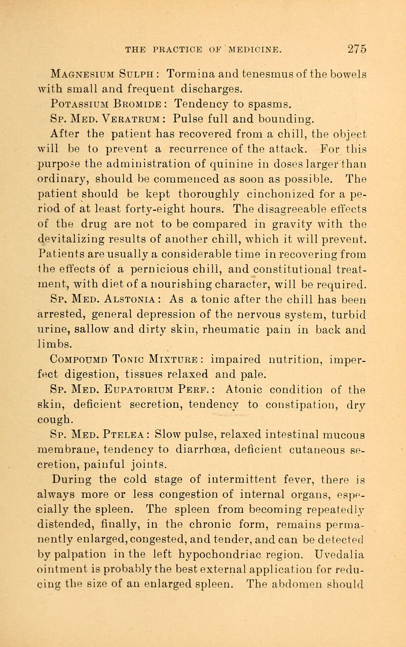 Magnesium Sulph : Tormina and tenesmus of the bowels with small and frequent discharges. Potassium Bromide: Tendency to spasms. Sp. Med. Veratrum : Pulse full and bounding. After the patient has recovered from a chill, the object will be to prevent a recurrence of the attack. For this purpose the administration of quinine in doses larger than ordinary, should be commenced as soon as possible. The patient should be kept thoroughly cinchonized for a pe- riod of at least forty-eight hours. The disagreeable effects of the drug are not to be compared in gravity with the devitalizing results of another chill, which it will prevent. Patients are usually a considerable time in recovering from the effects of a pernicious chill, and constitutional treat- ment, with diet of a nourishing character, will be required. Sp. Med. Alstonia: As a tonic after the chill has been arrested, general depression of the nervous system, turbid urine, sallow and dirty skin, rheumatic pain in back and limbs. Compoumd Tonic Mixture : impaired nutrition, imper- fect digestion, tissues relaxed and pale! Sp. Med. Eupatorium Perf. : Atonic condition of the skin, deficient secretion, tendency to constipation, dry cough. Sp. Med. Ptelea: Slow pulse, relaxed intestinal mucous membrane, tendency to diarrhoea, deficient cutaneous se- cretion, painful joints. During the cold stage of intermittent fever, there is always more or less congestion of internal organs, espe- cially the spleen. The spleen from becoming repeatedly distended, finally, in the chronic form, remains perma- nently enlarged, congested, and tender, and can be detected by palpation in the left hypochondriac region. Uvedalia ointment is probably the best external application for redu- cing the size of an enlarged spleen. The abdomen should