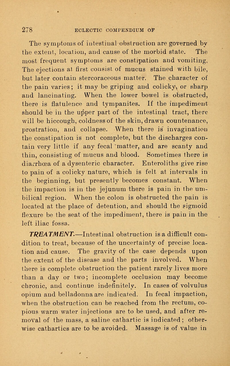 The symptoms of intestinal obstruction are governed by the extent, location, and cause of the morbid state. The most frequent symptoms are constipation and vomiting. The ejections at first consist of mucus stained with bile, but later contain stercoraceous matter. The character of the pain varies; it may be griping and colicky, or sharp and lancinating. When the lower bowel is obstructed, there is flatulence and tympanites. If the impediment should be in the upper part of the intestinal tract, there will be hiccough, coldness of the skin, drawn countenance, prostration, and collapse. When there is invagination the constipation is not complete, but the discharges con- tain very little if any fecal 'matter, and are scanty and thin, consisting of mucus and blood. Sometimes there is diarrhoea of a dysenteric character. Enteroliths give rise to pain of a colicky nature, which is felt at intervals in the beginning, but presently becomes constant. When the impaction is in the jejunum there is pain in the um- bilical region. When the colon is obstructed the pain is located at the place of detention, and should the sigmoid flexure be the seat of the impediment, there is pain in the left iliac fossa. TREATMENT.—Intestinal obstruction is a difficult con- dition to treat, because of the uncertainty of precise loca- tion and cause. The gravity of the case depends upon the extent of the disease and the parts involved. When there is complete obstruction the patient rarely lives more than a day or two; incomplete occlusion may become chronic, and continue indefinitely. In cases of volvulus opium and belladonna are indicated. In fecal impaction, when the obstruction can be reached from the rectum, co- pious warm water injections are to be used, and after re- moval of the mass, a saline cathartic is indicated ; other- Wise cathartics are to be avoided. Massage is of value in