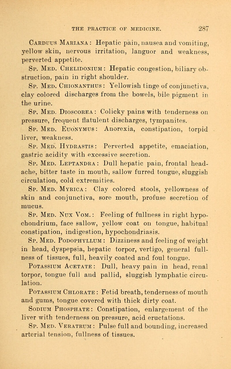 Carduus Mariana : Hepatic pain, nausea and vomiting, yellow skin, nervous irritation, languor and weakness, perverted appetite. Sp. Med. Chelidonium : Hepatic congestion, biliary ob- struction, pain in right shoulder. Sp. Med. Chionanthus : Yellowish tinge of conjunctiva, clay colored discharges from the bowels, bile pigment in the urine. Sp. Med. Dioscorea: Colicky pains with tenderness on pressure, frequent flatulent discharges, tympanites. Sp. Med. Euonymus : Anorexia, constipation, torpid liver, weakness. Sp. Med. Hydrastis : Perverted appetite, emaciation, gastric acidity with excessive secretion. Sp. Med. Leptandra : Dull hepatic pain, frontal head- ache, bitter taste in mouth, sallow furred tongue, sluggish circulation, cold extremities. Sp. Med. Myrica: Clay colored stools, yellowness of skin and conjunctiva, sore mouth, profuse secretion of mucus. Sp. Med. Nux Vom. : Feeling of fullness in right hypo- chondrium, face sallow, yellow coat on tongue, habitual constipation, indigestion, hypochondriasis. Sp. Med. Podophyllum : Dizziness and feeling of weight in head, dyspepsia, hepatic torpor, vertigo, general full- ness of tissues, full, heavily coated and foul tongue. Potassium Acetate : Dull, heavy pain in head, renal torpor, tongue full and pallid, sluggish lymphatic circu- lation. Potassium Chlorate : Fetid breath, tenderness of mouth and gums, tongue covered with thick dirty coat. Sodium Phosphate : Constipation, enlargement of the liver with tenderness on pressure, acid eructations. Sp. Med. Veratrum : Pulse full and bounding, increased arterial tension, fullness of tissues.