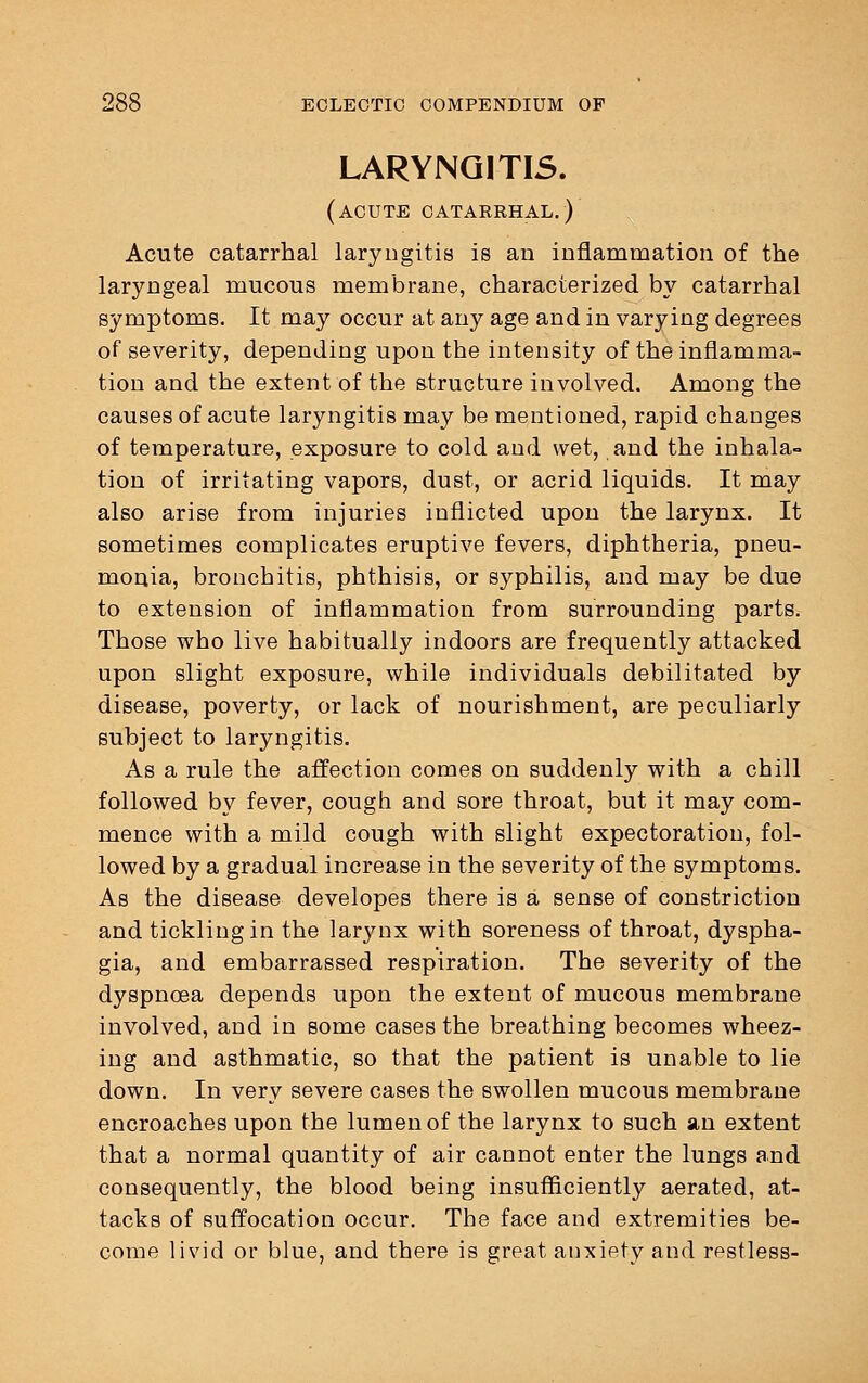 LARYNGITIS. (acute catarrhal.) Acute catarrhal laryngitis is an inflammation of the laryngeal mucous membrane, characterized by catarrhal symptoms. It may occur at any age and in varying degrees of severity, depending upon the intensity of the inflamma- tion and the extent of the structure involved. Among the causes of acute laryngitis may be mentioned, rapid changes of temperature, exposure to cold and wet, and the inhala- tion of irritating vapors, dust, or acrid liquids. It may also arise from injuries inflicted upon the larynx. It sometimes complicates eruptive fevers, diphtheria, pneu- monia, bronchitis, phthisis, or syphilis, and may be due to extension of inflammation from surrounding parts. Those who live habitually indoors are frequently attacked upon slight exposure, while individuals debilitated by disease, poverty, or lack of nourishment, are peculiarly subject to laryngitis. As a rule the affection comes on suddenly with a chill followed by fever, cough and sore throat, but it may com- mence with a mild cough with slight expectoration, fol- lowed by a gradual increase in the severity of the symptoms. As the disease developes there is a sense of constriction and tickling in the larynx with soreness of throat, dyspha- gia, and embarrassed respiration. The severity of the dyspnoea depends upon the extent of mucous membrane involved, and in some cases the breathing becomes wheez- ing and asthmatic, so that the patient is unable to lie down. In very severe cases the swollen mucous membrane encroaches upon the lumen of the larynx to such an extent that a normal quantity of air cannot enter the lungs and consequently, the blood being insufficiently aerated, at- tacks of suffocation occur. The face and extremities be- come livid or blue, and there is great anxiety and restless-