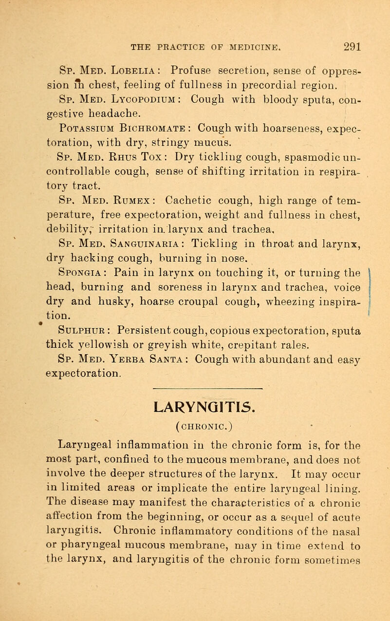 Sp. Med. Lobelia : Profuse secretion, sense of oppres- sion fli chest, feeling of fullness in precordial region. Sp. Med. Lycopodium : Cough with bloody sputa, con- gestive headache. Potassium Bichromate : Cough with hoarseness, expec- toration, with dry, stringy mucus. Sp. Med. Rhus Tox: Dry tickling cough, spasmodic un- controllable cough, sense of shifting irritation in respira- tory tract. Sp. Med. Rumex : Cachetic cough, high range of tem- perature, free expectoration, weight and fullness in chest, debility,- irritation in. larynx and trachea, Sp. Med, Sanguinaria: Tickling in throat and larynx, dry hacking cough, burning in nose. Spongia: Pain in larynx on touching it, or turning the i head, burning and soreness in larynx and trachea, voice | dry and husky, hoarse croupal cough, wheezing inspira- j tion. Sulphur : Persistent cough, copious expectoration, sputa thick yellowish or greyish white, crepitant rales. Sp. Med. Yerba Santa : Cough with abundant and easy expectoration. LARYNGITIS. (chronic) Laryngeal inflammation in the chronic form is, for the most part, confined to the mucous membrane, and does not involve the deeper structures of the larynx. It may occur in limited areas or implicate the entire laryngeal lining. The disease may manifest the characteristics of a chronic affection from the beginning, or occur as a sequel of acute laryngitis. Chronic inflammatory conditions of the nasal or pharyngeal mucous membrane, may in time extend to the larynx, and laryngitis of the chronic form sometimes