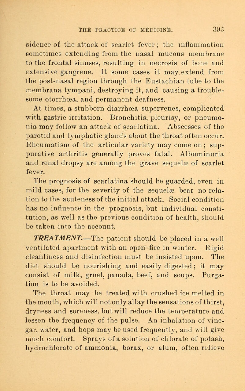 sidence of the attack of scarlet fever; the inflammation sometimes extending from the nasal mucous membrane to the frontal sinuses, resulting in necrosis of bone and extensive gangrene. It some cases it may.extend from the post-nasal region through the Eustachian tube to the raembrana tympani, destroying it, and causing a trouble- some otorrhcea, and permanent deafness. At times, a stubborn diarrhoea supervenes, complicated with gastric irritation. Bronchitis, pleurisy, or pneumo- nia may follow an attack of scarlatina. Abscesses of the parotid and lymphatic glands about the throat often occur. Rheumatism of the articular variety may come on ; sup- purative arthritis generally proves fatal. Albuminuria and renal dropsy are among the grave sequelae of scarlet fever. The prognosis of scarlatina should be guarded, even in mild cases, for the severity of the sequela? bear no rela- tion to the acuteness of the initial attack. Social condition has no influence in the prognosis, but individual consti- tution, as well as the previous condition of health, should be taken into the account. TREATMENT.—The patient should be placed in a well ventilated apartment with an open fire in winter. Rigid cleanliness and disinfection must be insisted upon. The diet should be nourishing and easily digested; it may consist of milk, gruel, panada, beef, and soups. Purga- tion is to be avoided. The throat may be treated with crushed ice melted in the mouth, which will not only allay the sensations of thirst, dryness and soreness, but will reduce the temperature and lessen the frequency of the pulse. An inhalation of vine- gar, water, and hops may be used frequently, and will give much comfort. Sprays of a solution of chlorate of potash, hydrochlorate of ammonia, borax, or alum, often relieve