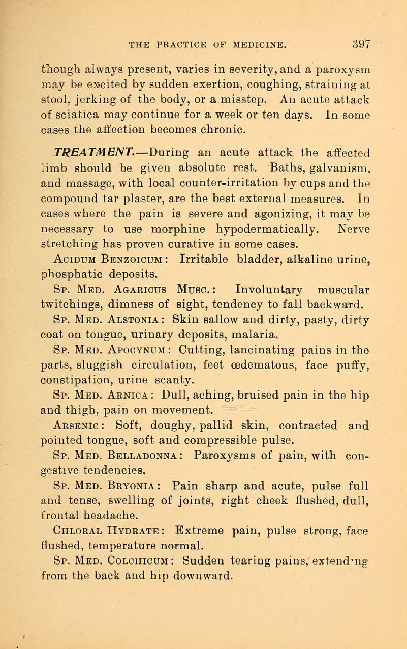 though always present, varies in severity, and a paroxysm may be excited by sudden exertion, coughing, straining at stool, jerking of the body, or a misstep. An acute attack of sciatica may continue for a week or ten days. In some cases the affection becomes chronic. TREATMENT.—During an acute attack the affected limb should be given absolute rest. Baths, galvanism, and massage, with local counter-irritation by cups and the compound tar plaster, are the best external measures. In cases where the pain is severe and agonizing, it may be necessary to use morphine hypodermatically. Nerve stretching has proven curative in some cases. Acidum Benzoicum : Irritable bladder, alkaline urine, phosphatic deposits. Sp. Med. Agaricus Muse.: Involuntary muscular twitchings, dimness of sight, tendency to fall backward. Sp. Med. Alstonia : Skin sallow and dirty, pasty, dirty coat on tongue, urinary deposits, malaria, Sp. Med. Apocynum : Cutting, lancinating pains in the parts, sluggish circulation, feet cedematous, face puffy, constipation, urine scanty. Sp. Med. Arnica : Dull, aching, bruised pain in the hip and thigh, pain on movement. Arsenic : Soft, doughy, pallid skin, contracted and pointed tongue, soft and compressible pulse. Sp. Med. Belladonna : Paroxysms of pain, with con- gestive tendencies. Sp. Med. Bryonia: Pain sharp and acute, pulse full and tense, swelling of joints, right cheek flushed, dull, frontal headache. Chloral Hydrate : Extreme pain, pulse strong, face flushed, temperature normal. Sp. Med. Colchicum: Sudden tearing pains,'extending from the back and hip downward.