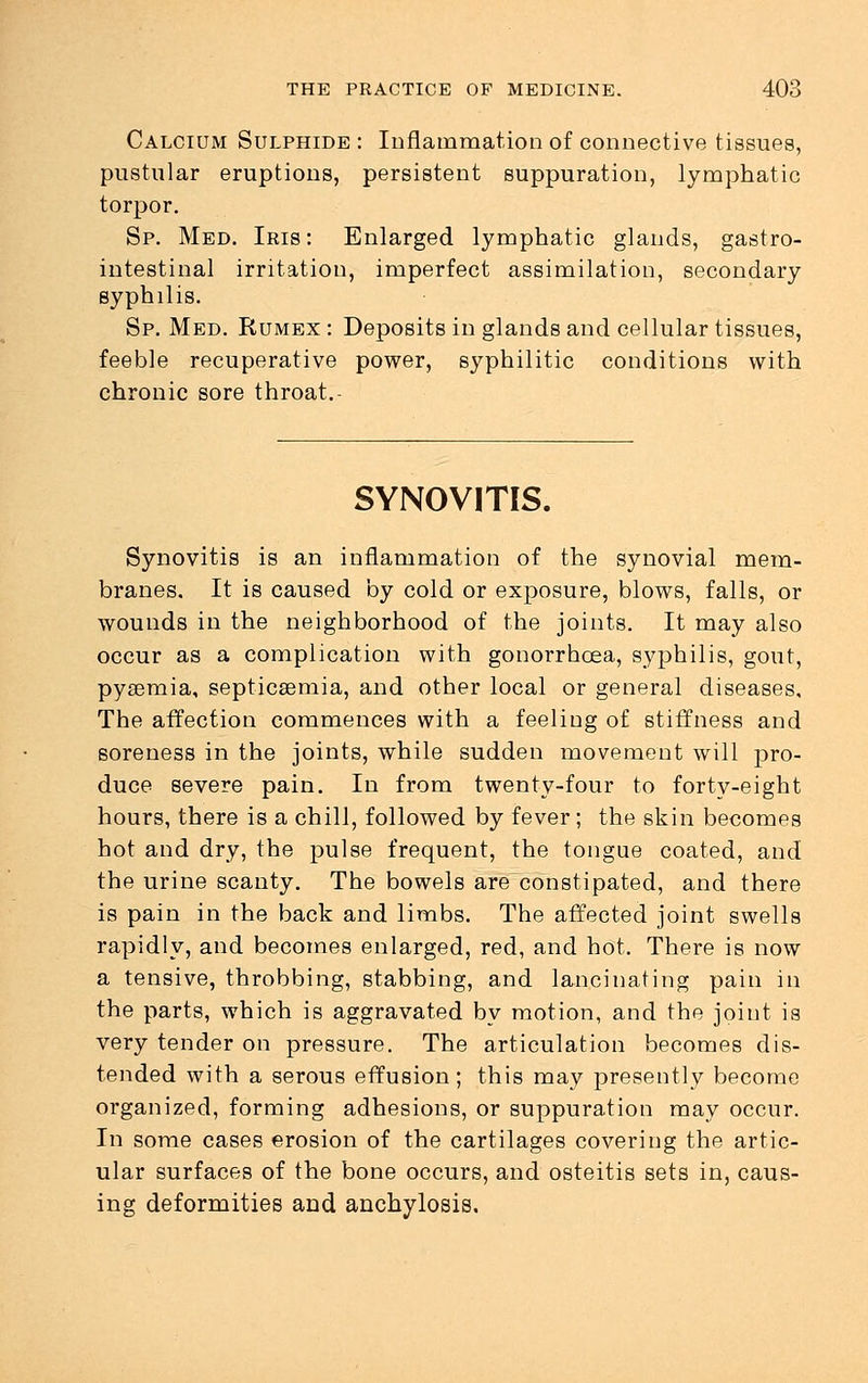 Calcium Sulphide : Inflammation of connective tissues, pustular eruptions, persistent suppuration, lymphatic torpor. Sp. Med. Iris: Enlarged lymphatic glands, gastro- intestinal irritation, imperfect assimilation, secondary syphilis. Sp. Med. Rumex : Deposits in glands and cellular tissues, feeble recuperative power, syphilitic conditions with chronic sore throat.- SYNOVITIS. Synovitis is an inflammation of the synovial mem- branes. It is caused by cold or exposure, blows, falls, or wounds in the neighborhood of the joints. It may also occur as a complication with gonorrhoea, syphilis, gout, pysemia, septicaemia, and other local or general diseases. The affection commences with a feeling of stiffness and soreness in the joints, while sudden movement will pro- duce severe pain. In from twenty-four to forty-eight hours, there is a chill, followed by fever; the skin becomes hot and dry, the pulse frequent, the tongue coated, and the urine scanty. The bowels are constipated, and there is pain in the back and limbs. The affected joint swells rapidly, and becomes enlarged, red, and hot. There is now a tensive, throbbing, stabbing, and lancinating pain in the parts, which is aggravated by motion, and the joint is very tender on pressure. The articulation becomes dis- tended with a serous effusion; this may presently become organized, forming adhesions, or suppuration may occur. In some cases erosion of the cartilages covering the artic- ular surfaces of the bone occurs, and osteitis sets in, caus- ing deformities and anchylosis.