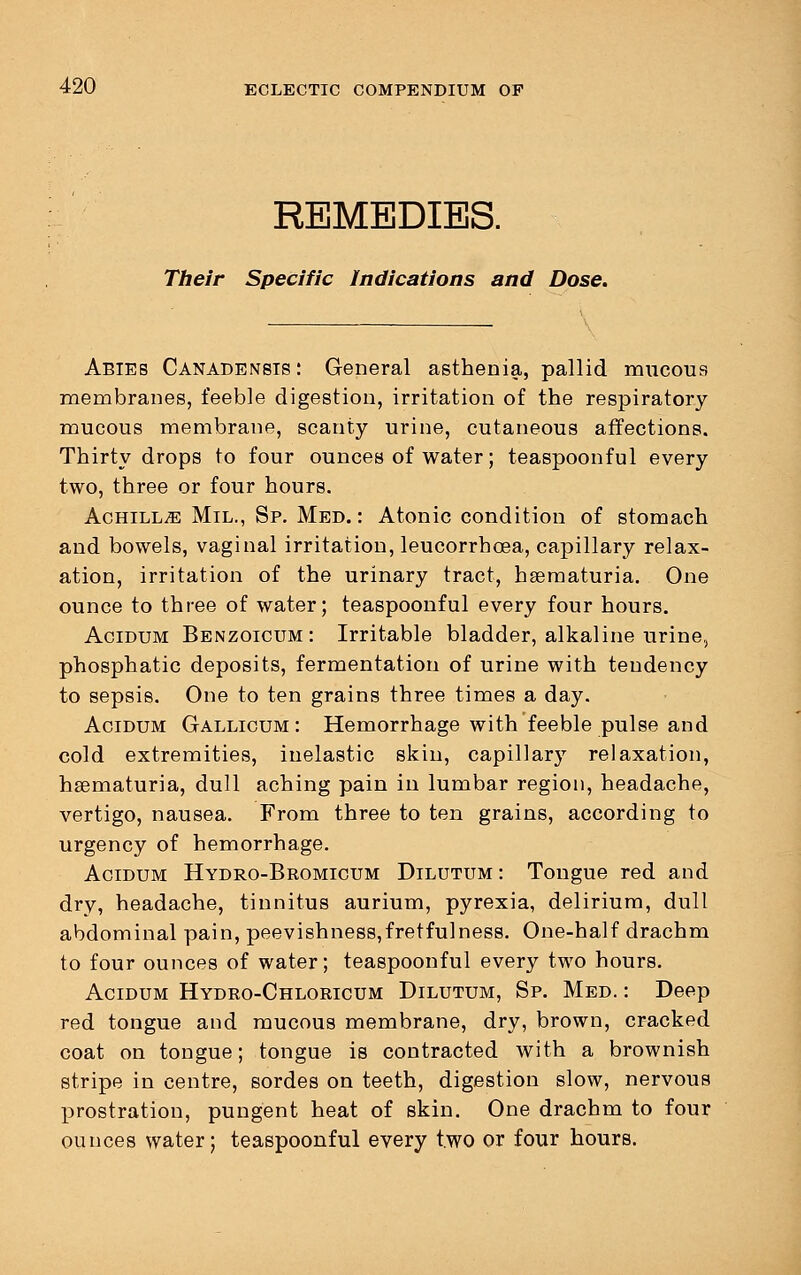 REMEDIES. Their Specific Indications and Dose. Abies Canadensis : General asthenia, pallid mucous membranes, feeble digestion, irritation of the respiratory mucous membrane, scanty urine, cutaneous affections. Thirty drops to four ounces of water; teaspoonful every two, three or four hours. Achilla Mil., Sp. Med. : Atonic condition of stomach and bowels, vaginal irritation, leucorrhcea, capillary relax- ation, irritation of the urinary tract, hematuria. One ounce to three of water; teaspoonful every four hours. Acidum Benzoicum: Irritable bladder, alkaline urine, phosphatic deposits, fermentation of urine with tendency to sepsis. One to ten grains three times a day. Acidum Gallicum: Hemorrhage with feeble pulse and cold extremities, inelastic skin, capillary relaxation, hematuria, dull aching pain in lumbar region, headache, vertigo, nausea. From three to ten grains, according to urgency of hemorrhage. Acidum Hydro-Bromicum Dilutum: Tongue red and dry, headache, tinnitus aurium, pyrexia, delirium, dull abdominal pain, peevishness,fretfulness. One-half drachm to four ounces of water; teaspoonful every two hours. Acidum Hydro-Chloricum Dilutum, Sp. Med. : Deep red tongue and mucous membrane, dry, brown, cracked coat on tongue; tongue is contracted with a brownish stripe in centre, sordes on teeth, digestion slow, nervous prostration, pungent heat of skin. One drachm to four ounces water; teaspoonful every two or four hours.