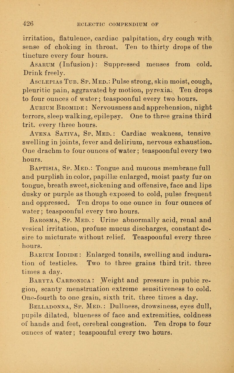 irritation, flatulence, cardiac palpitation, dry cough with sense of choking in throat. Ten to thirty drops of the tincture every four hours. Asarum (Infusion) : Suppressed menses from cold. Drink freely. Asclepias Tub. Sp. Med.: Pulse strong, skin moist, cough, pleuritic pain, aggravated by motion, pyrexia; Ten drops to four ounces of water; teaspoonful every two hours. Aurium Bromide : Nervousness and apprehension, night terrors, sleep walking, epilepsy. One to three grains third trit. every three hours. Avena Sativa, Sp, Med. : Cardiac weakness, tensive swelling in joints, fever and delirium, nervous exhaustion. One drachm to four ounces of water; teaspoonful every two hours. Baptisia, Sp. Med.: Tongue and mucous membrane full and purplish in color, papillae enlarged, moist pasty fur on tongue, breath sweet, sickening and offensive, face and lips dusky or purple as though exjjosed to cold, pulse frequent and oppressed. Ten drops to one ounce in four ounces of water; teaspoonful every two hours. Barosma, Sp. Med. : Urine abnormally acid, renal and vesical irritation, profuse mucus discharges, constant de- sire to micturate without relief. Teaspoonful every three hours. Barium Iodide : Enlarged tonsils, swelling and indura- tion of testicles. Two to three grains third trit. three times a day. Baryta Carbonica: .Weight and pressure in pubic re- gion, scanty menstruation extreme sensitiveness to cold. One-fourth to one grain, sixth trit. three times a day. Belladonna, Sp. Med.: Dullness, drowsiness, eyes dull, pupils dilated, blueness of face and extremities, coldness of hands and feet, cerebral congestion. Ten drops to four ounces of water; teaspoonful every two hours.