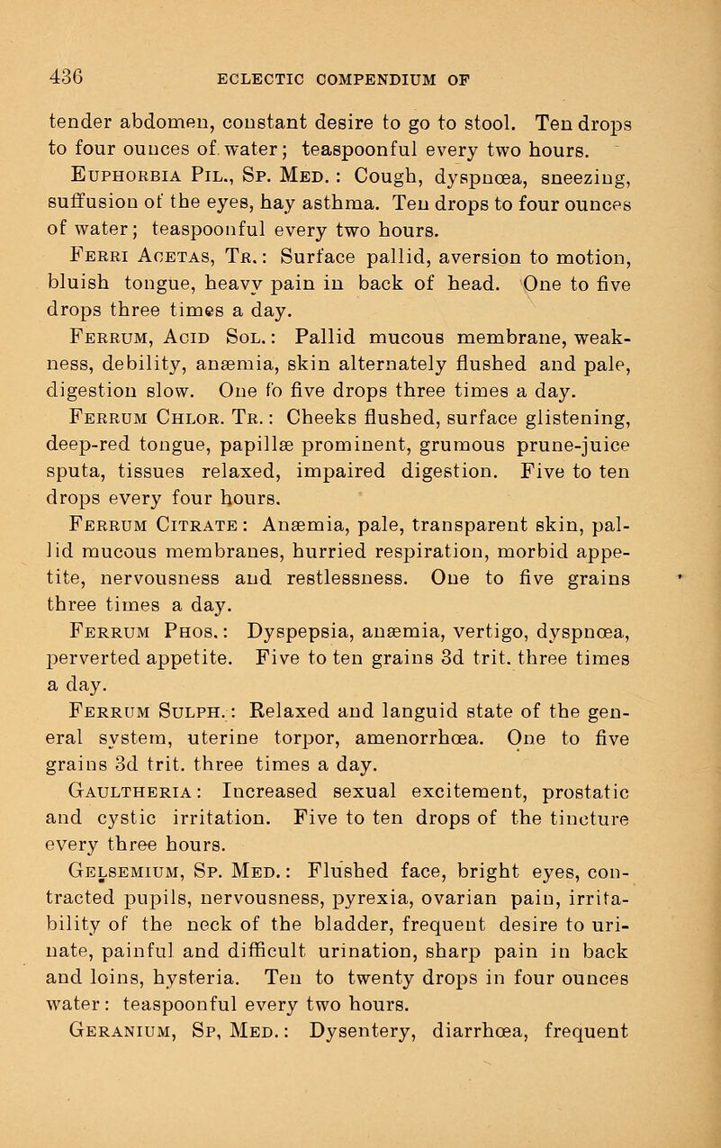 tender abdomen, constant desire to go to stool. Ten drops to four ounces of water; teaspoonful every two hours. Euphorbia Pil., Sp. Med. : Cough, dyspnoea, sneezing, suffusion of the eyes, hay asthma. Ten drops to four ounces of water; teaspoonful every two hours. Ferri Acetas, Tr. : Surface pallid, aversion to motion, bluish tongue, heavy pain in back of head. One to five drops three times a day. Ferrum, Acid Sol. : Pallid mucous membrane, weak- ness, debility, anaemia, skin alternately flushed and pale, digestion slow. One fo five drops three times a day. Ferrum Chlor. Tr. : Cheeks flushed, surface glistening, deep-red tongue, papillae prominent, grumous prune-juice sputa, tissues relaxed, impaired digestion. Five to ten drops every four hours. Ferrum Citrate: Anaemia, pale, transparent skin, pal- lid mucous membranes, hurried respiration, morbid appe- tite, nervousness and restlessness. One to five grains three times a day. Ferrum Phos, : Dyspepsia, anaemia, vertigo, dyspnoea, perverted appetite. Five to ten grains 3d trit. three times a day. Ferrum Sulph. : Relaxed and languid state of the gen- eral system, uterine torpor, amenorrhoea. One to five grains 3d trit. three times a day. Gaultheria: Increased sexual excitement, prostatic and cystic irritation. Five to ten drops of the tincture every three hours. Gelsemium, Sp. Med. : Flushed face, bright eyes, con- tracted pupils, nervousness, pyrexia, ovarian pain, irrita- bility of the neck of the bladder, frequent desire to uri- nate, painful and difficult urination, sharp pain in back and loins, hysteria. Ten to twenty drops in four ounces water : teaspoonful every two hours. Geranium, Sp, Med. : Dysentery, diarrhoea, frequent