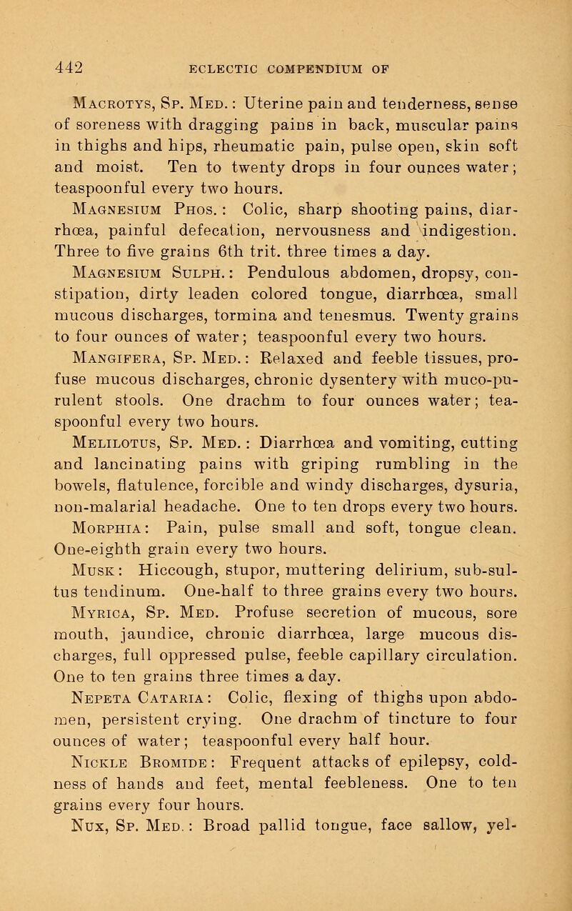 Macrotys, Sp. Med. : Uterine pain and tenderness, sense of soreness with dragging pains in back, muscular pains in thighs and hips, rheumatic pain, pulse open, skin soft and moist. Ten to twenty drops in four ounces water; teaspoonful every two hours. Magnesium Phos. : Colic, sharp shooting pains, diar- rhoea, painful defecation, nervousness and indigestion. Three to five grains 6th trit. three times a day. Magnesium Sulph. : Pendulous abdomen, dropsy, con- stipation, dirty leaden colored tongue, diarrhoea, small mucous discharges, tormina and tenesmus. Twenty grains to four ounces of water; teaspoonful every two hours. Mangifera, Sp. Med. : Relaxed and feeble tissues, pro- fuse mucous discharges, chronic dysentery with muco-pu- rulent stools. One drachm to four ounces water; tea- spoonful every two hours. Melilotus, Sp. Med. : Diarrhoea and vomiting, cutting and lancinating pains with griping rumbling in the bowels, flatulence, forcible and windy discharges, dysuria, non-malarial headache. One to ten drops every two hours. Morphia: Pain, pulse small and soft, tongue clean. One-eighth grain every two hours. Musk: Hiccough, stupor, muttering delirium, sub-sul- tus tendinum. One-half to three grains every two hours. Myrica, Sp. Med. Profuse secretion of mucous, sore mouth, jaundice, chronic diarrhoea, large mucous dis- charges, full oppressed pulse, feeble capillary circulation. One to ten grains three times a day. Nepeta Cataria: Colic, flexing of thighs upon abdo- men, persistent crying. One drachm of tincture to four ounces of water; teaspoonful every half hour. Nickle Bromide : Frequent attacks of epilepsy, cold- ness of hands and feet, mental feebleness. One to ten grains every four hours. Nux, Sp. Med.: Broad pallid tongue, face sallow, yel-