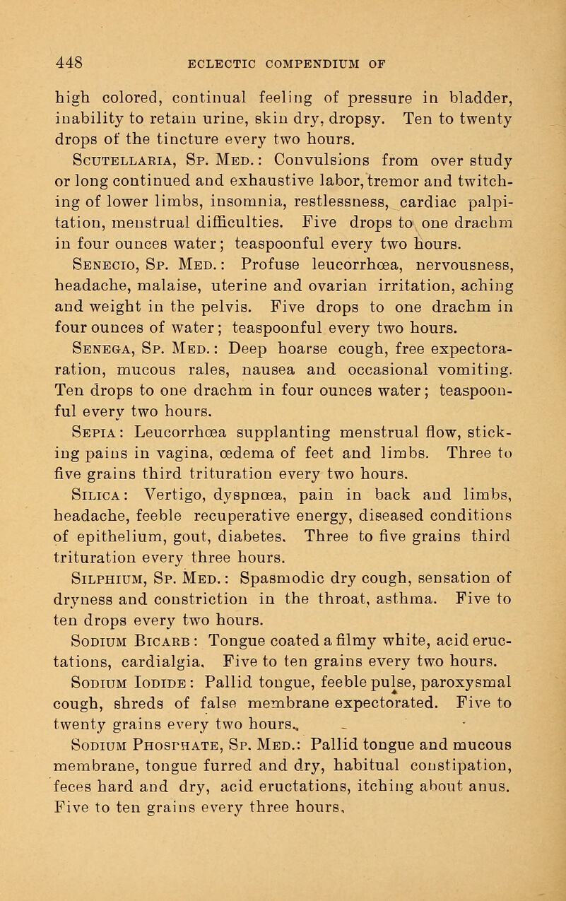 high colored, continual feeling of pressure in bladder, inability to retain urine, skin dry, dropsy. Ten to twenty drops of the tincture every two hours. Scutellaria, Sp. Med. : Convulsions from over study or long continued and exhaustive labor, tremor and twitch- ing of lower limbs, insomnia, restlessness, cardiac palpi- tation, menstrual difficulties. Five drops to one drachm in four ounces water; teaspoonful every two hours. Senecio, Sp. Med. : Profuse leucorrhcea, nervousness, headache, malaise, uterine and ovarian irritation, aching and weight in the pelvis. Five drops to one drachm in four ounces of water; teaspoonful every two hours. Senega, Sp. Med. : Deep hoarse cough, free expectora- ration, mucous rales, nausea and occasional vomiting. Ten drops to one drachm in four ounces water; teaspoon- ful every two hours. Sepia: Leucorrhcea supplanting menstrual flow, stick- ing pains in vagina, oedema of feet and limbs. Three to five grains third trituration every two hours. Silica: Vertigo, dyspnoea, pain in back and limbs, headache, feeble recuperative energy, diseased conditions of epithelium, gout, diabetes. Three to five grains third trituration every three hours. Silphium, Sp. Med. : Spasmodic dry cough, sensation of drjmess and constriction in the throat, asthma. Five to ten drops every two hours. Sodium Bicarb : Tongue coated a filmy white, acid eruc- tations, cardialgia. Five to ten grains every two hours. Sodium Iodide : Pallid tongue, feeble pulse, paroxysmal cough, shreds of false membrane expectorated. Five to twenty grains every two hours., Sodium Phosphate, Sp. Med.: Pallid tongue and mucous membrane, tongue furred and dry, habitual constipation, feces hard and dry, acid eructations, itching about anus. Five to ten grains every three hours.
