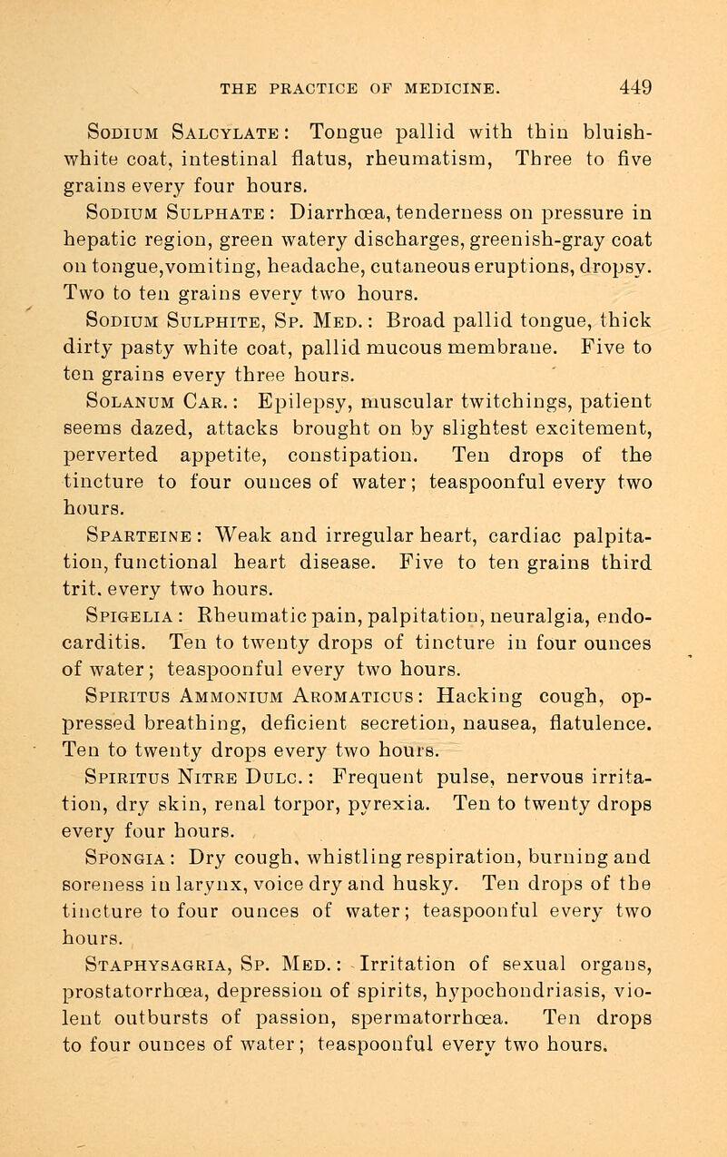 Sodium Salcylate : Tongue pallid with thin bluish- white coat, intestinal flatus, rheumatism, Three to five grains every four hours. Sodium Sulphate : Diarrhoea, tenderness on pressure in hepatic region, green watery discharges, greenish-gray coat on tongue,vomiting, headache, cutaneous eruptions, dropsy. Two to ten grains every two hours. Sodium Sulphite, Sp. Med. : Broad pallid tongue, thick dirty pasty white coat, pallid mucous membrane. Five to ten grains every three hours. Solanum Car.: Epilepsy, muscular twitchings, patient seems dazed, attacks brought on by slightest excitement, perverted appetite, constipation. Ten drops of the tincture to four ounces of water; teaspoonful every two hours. Sparteine : Weak and irregular heart, cardiac palpita- tion, functional heart disease. Five to ten grains third trit. every two hours. Spigelia : Rheumatic pain, palpitation, neuralgia, endo- carditis. Ten to twenty drops of tincture in four ounces of water; teaspoonful every two hours. Spiritus Ammonium Aromaticus : Hacking cough, op- pressed breathing, deficient secretion, nausea, flatulence. Ten to twenty drops every two hours. Spiritus Nitre Dulc. : Frequent pulse, nervous irrita- tion, dry skin, renal torpor, pyrexia. Ten to twenty drops every four hours. Spongia : Dry cough, whistling respiration, burning and soreness in larynx, voice dry and husky. Ten drops of the tincture to four ounces of water; teaspoonful every two hours. Staphysagria, Sp. Med.: Irritation of sexual organs, prostatorrhoea, depression of spirits, h}'pochondriasis, vio- lent outbursts of passion, spermatorrhoea. Ten drops to four ounces of water; teaspoonful every two hours.