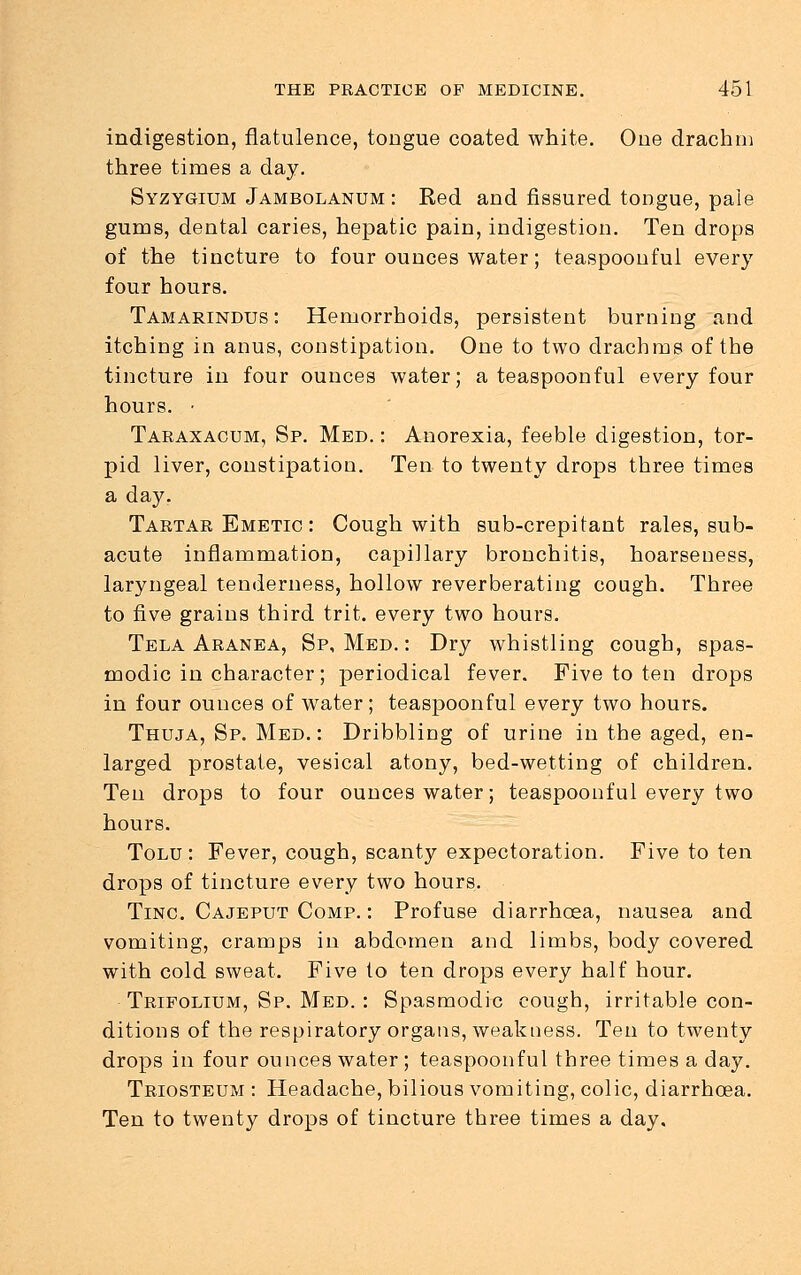 indigestion, flatulence, tongue coated white. Oue drachm three times a day. Syzygium Jambolanum : Red and fissured tongue, pale gums, dental caries, hepatic pain, indigestion. Ten drops of the tincture to four ounces water; teaspoonful every four hours. Tamarindus: Hemorrhoids, persistent burning and itching in anus, constipation. One to two drachms of the tincture in four ounces water; a teaspoonful every four hours. • Taraxacum, Sp. Med. : Anorexia, feeble digestion, tor- pid liver, constipation. Ten to twenty drops three times a day. Tartar Emetic : Cough with sub-crepitant rales, sub- acute inflammation, capillary bronchitis, hoarseness, laryngeal tenderness, hollow reverberating cough. Three to five grains third trit. every two hours. Tela Aranea, Sp, Med. : Dry whistling cough, spas- modic in character; periodical fever. Five to ten drops in four ounces of water; teaspoonful every two hours. Thuja, Sp. Med. : Dribbling of urine in the aged, en- larged prostate, vesical atony, bed-wetting of children. Ten drops to four ounces water; teaspoonful every two hours. Tolu : Fever, cough, scanty expectoration. Five to ten drops of tincture every two hours. Tinc Cajeput Comp. : Profuse diarrhoea, nausea and vomiting, cramps in abdomen and limbs, body covered with cold sweat. Five to ten drops every half hour. Trifolium, Sp. Med. : Spasmodic cough, irritable con- ditions of the respiratory organs, weakness. Ten to twenty drops in four ounces water; teaspoonful three times a day. Triosteum : Headache, bilious vomiting, colic, diarrhoea. Ten to twenty drops of tincture three times a day.