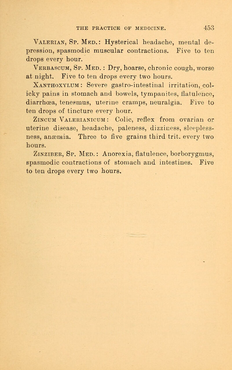 Valerian^ Sp. Med, : Hysterical headache, mental de- pression, spasmodic muscular contractions. Five to ten drops every hour. Verbascum, Sp. Med. : Dry, hoarse, chronic cough, worse at night. Five to ten drops every two hours. Xanthoxylum : Severe gastro-intestinal irritation, col- icky pains in stomach and bowels, tympanites, flatulence, diarrhoea, tenesmus, uterine cramps, neuralgia. Five to ten drops of tincture every hour. Zincum Valerianicum : Colic, reflex from ovarian or uterine disease, headache, paleness, dizziness, sleepless- ness, anaemia. Three to five grains third trit. every two hours. Zinziber, Sp. Med.: Anorexia, flatulence, borborygmus, spasmodic contractions of stomach and intestines. Five to ten drops every two hours.