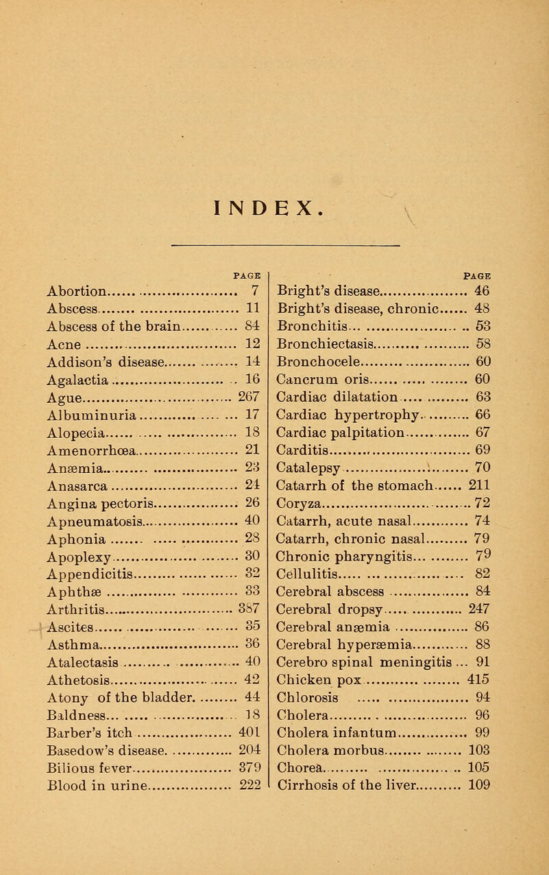 INDEX. PAGE Abortion 7 Abscess 11 Abscess of tbe brain 84 Acne 12 Addison's disease 14 Agalactia.. . 16 Ague 267 Albuminuria 17 Alopecia 18 Amenorrbcea 21 Ansemia 23 Anasarca 24 Angina pectoris 26 Apneumatosis... 40 Aphonia 28 Apoplexy 30 Appendicitis 32 Aphthae 33 Arthritis 3S7 Ascites 35 Asthma 36 Atalectasis 40 Athetosis 42 Atony of the bladder 44 Baldness ■ 18 Barber's itch 401 Basedow's disease 204 Bilious fever 379 Blood in urine 222 PAGE Bright's disease 46 Bright's disease, chronic 48 Bronchitis 53 Bronchiectasis 58 Bronchocele 60 Cancrum oris 60 Cardiac dilatation 63 Cardiac hypertrophy 66 Cardiac palpitation 67 Carditis 69 Catalepsy 70 Catarrh of the stomach 211 Coryza 72 Catarrh, acute nasal 74 Catarrh, chronic nasal 79 Chronic pharyngitis 79 Cellulitis 82 Cerebral abscess 84 Cerebral dropsy 247 Cerebral anaemia 86 Cerebral hypersemia 88 Cerebro spinal meningitis ... 91 Chicken pox 415 Chlorosis 94 Cholera 96 Cholera infantum 99 Cholera morbus 103 Chorea 105 Cirrhosis of the liver 109