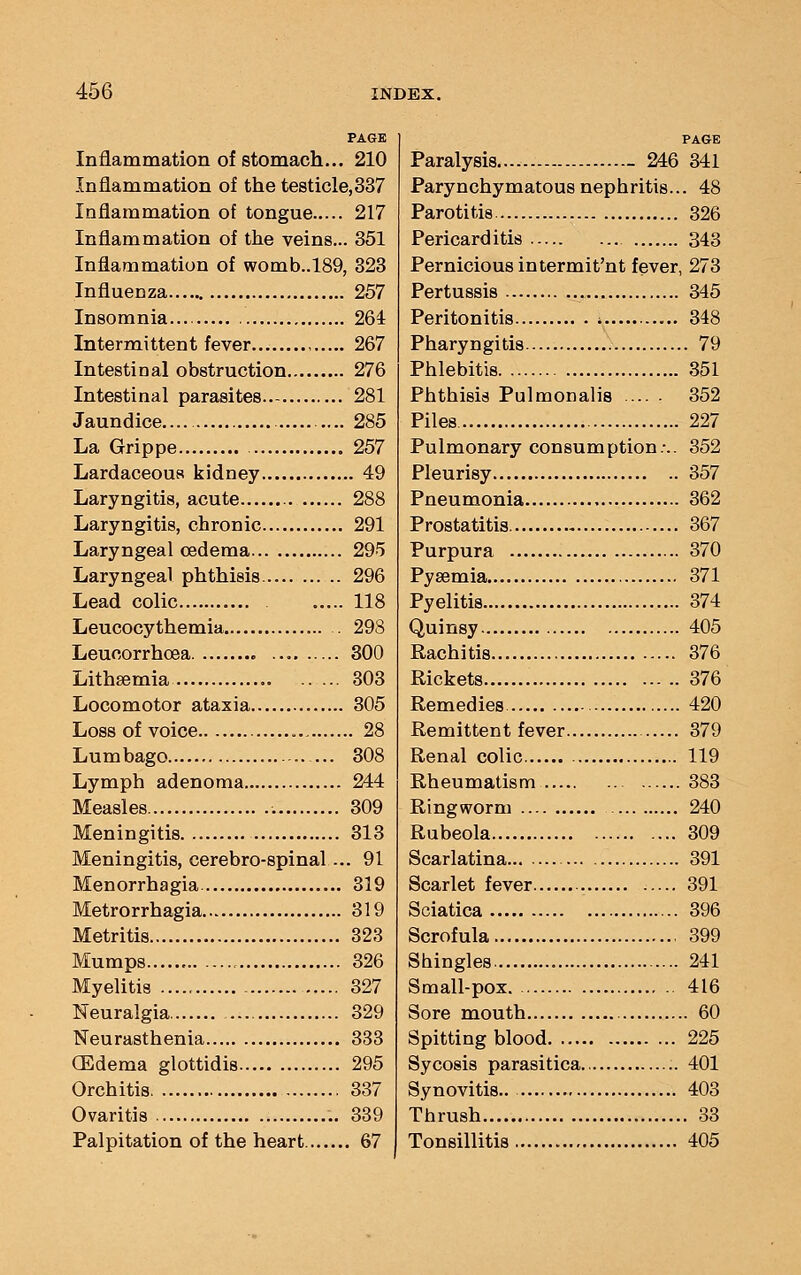 PAGE Inflammation of stomach... 210 Inflammation of the testicle,337 Inflammation of tongue 217 Inflammation of the veins... 351 Inflammation of womb..l89, 323 Influenza 257 Insomnia 264 Intermittent fever 267 Intestinal obstruction 276 Intestinal parasites 281 Jaundice — 285 La Grippe 257 Lardaceous kidney 49 Laryngitis, acute 288 Laryngitis, chronic 291 Laryngeal oedema 295 Laryngeal phthisis 296 Lead colic 118 Leucocythemia . 298 Leucorrhoea 300 Lithsemia 303 Locomotor ataxia 305 Loss of voice 28 Lumbago ... 308 Lymph adenoma 244 Measles 309 Meningitis 313 Meningitis, cerebro-spinal... 91 Menorrhagia 319 Metrorrhagia 319 Metritis 323 Mumps 326 Myelitis 327 Neuralgia 329 Neurasthenia 333 (Edema glottidis 295 Orchitis 337 Ovaritis 339 Palpitation of the heart 67 PAGE Paralysis - 246 341 Parynchymatous nephritis... 48 Parotitis 326 Pericarditis 343 Pernicious intermit'nt fever, 273 Pertussis 345 Peritonitis 348 Pharyngitis 79 Phlebitis 351 Phthisis Pulmonalis 352 Piles 227 Pulmonary consumption:.. 352 Pleurisy 357 Pneumonia 362 Prostatitis 367 Purpura 370 Pyaemia 371 Pyelitis 374 Quinsy 405 Rachitis 376 Rickets 376 Remedies 420 Remittent fever 379 Renal colic 119 Rheumatism 383 Ringworm 240 Rubeola 309 Scarlatina 391 Scarlet fever 391 Sciatica 396 Scrofula 399 Shingles 241 Small-pox 416 Sore mouth 60 Spitting blood 225 Sycosis parasitica 401 Synovitis.. 403 Thrush 33 Tonsillitis 405