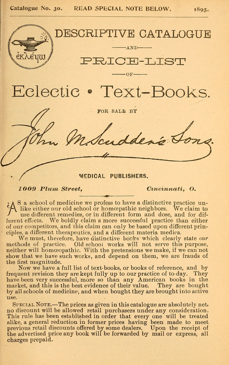 Catalogue No. 30. READ SPECIAL NOTE BELOW. 1895. DESCRIPTIVE CATALOGUE -AND- PRICE-LIST -OF- Eclectic • Text-Books. FOR SALS BY ©^<^^^^ MEDICAL PUBLISHERS. 1009 Flum Street, Cincinnati, O. 2 A S a school of medicine we profess to have a distinctive practice un- y\ like either our old school or homoepathic neighbors. We claim to J use different remedies, or in different form and dose, and for dif- ferent effects. We boldly claim a more successful practice than either of our competitors, and this claim can only be based upon different prin- ciples, a different therapeutics, and a different materia medica. We must, therefore, have distinctive books which clearly state our methods of practice. Old school works will not serve this purpose, neither will homoeopathic. With the pretensions we make, if we can not show that we have such works, and depend on them, we are frauds of the first magnitude. Now we have a full list of text-books, or books of reference, and by frequent revision they are kept fully up to our practice of to-day. They have been very successful, more so than any American books in the market, and this is the best evidence of their value. They are bought by all schools of medicine, and when bought they are brought into active use. Special Note.—The prices as given in this catalogue are absolutely net> no discount will be allowed retail purchasers under any consideration. This rule has been established in order that every one will be treated alike, a general reduction in former prices having been made to meet previous retail discounts offered by some dealers. Upon the receipt of the advertised price any book will be forwarded by mail or express, all charges prepaid.