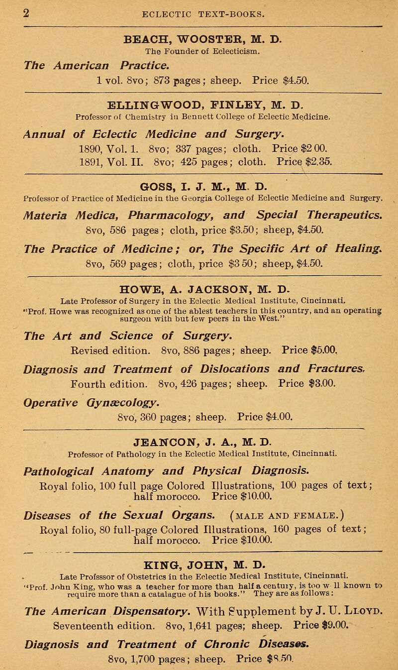 BEACH, WOOSTEB, M. D. The Founder of Eclecticism. The American Practice. 1 vol. 8vo; 873 pages; sheep. Price $4.50. ELLINGWOOD, FINLEY, M. D. Professor of Chemi&try in Bennett College of Eclectic Medicine. Annual of Eclectic Medicine and Surgery. 1890, Vol. 1. 8vo; 337 pages; cloth. Price $200. 1891, Vol. II. 8vo; 425 pages; cloth. Price $2.35. GOSS, I. J. M., M. D. Professor of Practice of Medicine in the Georgia College of Eclectic Medicine and Surgery. Materia Medica, Pharmacology, and Special Therapeutics. 8vo, 586 pages; cloth, price $3.50; sheep, $4.50. The Practice of Medicine; or, The Specific Art of Healing. 8vo, 569 pages; cloth, price $3 50; sheep, $4.50. HOWE, A. JACKSON, M. D. Late Professor of Surgery in the Eclectic Medical Institute, Cincinnati. Prof. Howe was recognized as one of the ablest teachers in this country, and an operating surgeon with but few peers in the West. The Art and Science of Surgery. Revised edition. 8vo, 886 pages; sheep. Price $5.00. Diagnosis and Treatment of Dislocations and Fractures, Fourth edition. 8vo, 426 pages; sheep. Price $3,00. Operative Gynaecology. 8vo, 360 pages; sheep. Price $4.00. JEANCON, J. A., M. D. Professor of Pathology in the Eclectic Medical Institute, Cincinnati. Pathological Anatomy and Physical Diagnosis. Royal folio, 100 full page Colored Illustrations, 100 pages of text; half morocco. Price $10.00. Diseases of the Sexual Organs, (male and female.) Royal folio, 80 full-page Colored Illustrations, 160 pages of text; half morocco. Price $10.00. KING, JOHN, M. D. Late Profsssor of Obstetrics in the Eclectic Medical Institute, Cincinnati. Prof. John King, who was a teacher for more than half a century, is too w 11 known to require more than a catalague of his books. They are as follows: The American Dispensatory. With Supplement by J. U. Lloyd. Seventeenth edition. 8vo, 1,641 pages; sheep. Price $9.00. Diagnosis and Treatment of Chronic Diseases. 8vo, 1,700 pages; sheep. Price $8.50.
