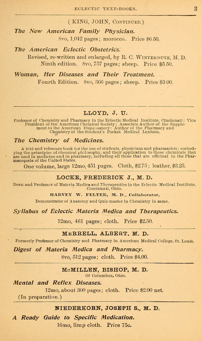 ( KING, JOHN, Continued.) The New American Family Physician. Svo, 1,042 pages ; morocco. Price $6 50. The American Eclectic Obstetrics. Revised, re-written and enlarged, by R. C. Wintermute, M. D. Ninth edition. Svo, 757 pages; sheep. Price $5.50. Woman, Her Diseases and Their Treatment. Fourth Edition. Svo, 866 pages ; sheep. Price $3 00. LLOYD, J. U; Professor of Chemistry and Pharmacy in the Eclectic Medical Institnte. Cincinnati; Vice President of the American Chemical Society; Associate Author of the Supple- ment to the American Dispensatory: Author of the Pharmacy and Chejnistry of the Student's Pocket Medical Lexicon. The Chemistry of Medicines. A text and reference book for the use of students, physicians and pharmacists; embod- ying the principles of chemical philosophy, and their application to those chemicals that are used in medicine and in pharmacy, including all those that are officinal in the Phar- macopoeia of the United States. One volume, large 12mo, 451 pages. Cloth, $2.75; leather, $3.25. LOCKE, FREDERICK J., M. D. Dean and Professor of Materia Medica and Therapeutics in the Eclectic Medical Institute, Cincinnati, Ohio. HARVEY TV. FELTER, M. D., Collaborator, Demonstrator of Anatomy and Quiz-master in Chemistry in same. Syllabus of Eclectic Materia Medica and Therapeutics. 12mo, 461 pages; cloth. Price $2.50. M&RRELL, ALBERT, M. D. Formerly Professor of Chemistry and Pharmacy in American Medical College, St. Louis. Digest of Materia Medica and Pharmacy. Svo, 512 pages; cloth. Price $4.00. McMILLEN, BISHOP, M. D. Of Columbus, Ohio. Mental and Reflex Diseases. 12mo, about 300 pages; cloth. Price $2.00 net. (In preparation.) NTEDERKORN, JOSEPH S., M. D. A Ready Guide to Specific Medication. 16mo, limp cloth. Price 75c.