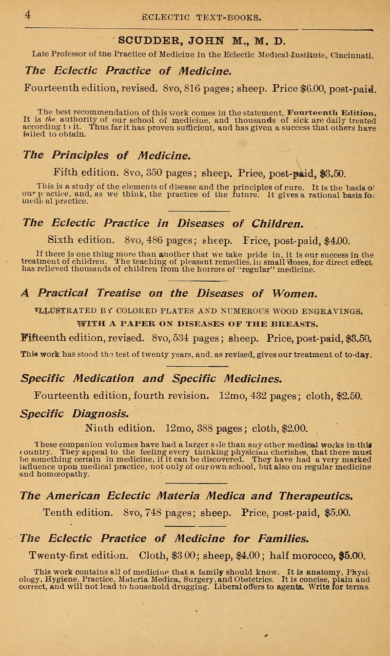 SCUDDER, JOHN M„ M, D. Late Professor of trie Practice of Medicine in the Eclectic Medical Institute, Cincinnati. The Eclectic Practice of Medicine. Fourteenth edition, revised. 8vo, 816 pages; sheep. Price $6.00, post-paid. The best recommendation of this work comes in the statement, Fourteenth Edition. It is the authority of our school of medicine, and thousands of sick are daily treated according to it. Thus farit has proven sufficient, and has given a success that others have failed to obtain. The Principles of Medicine. Fifth edition. 8vo, 350 pages; sheep. Price, post-paid, $3.50. This is a study of the elemen ts of disease and the principles of cure. It is the basis o! ourp actioe, and, as we think, the practice of the future. It gives a rational basis fo.' medic al practice. The Eclectic Practice in Diseases of Children. Sixth edition. 8vo, 486 pages; sheep. Price, post-paid, If there is one thing more than another that we take pride in, it is our success in the treatment of children. The teaching of pleasant remedies, in smairdoses, for direct effect, has relieved thousands of children from the horrors of regular medicine. A Practical Treatise on the Diseases of Women. ILLUSTRATED B V COLORED PLATES AND NUMEROUS WOOD ENGRAVINGS. WITH A PAPER ON DISEASES OF THE BREASTS. Fifteenth edition, revised. 8vo, 534 pages; sheep. Price, post-paid, $3.50. This work has stood th? test of twenty years, and, as revised, gives our treatment of to-day. Specific Medication and Specific Medicines. Fourteenth edition, fourth revision. 12mo, 432 pages; cloth, $2.50. Specific Diagnosis. Ninth edition. 12mo, 388 pages; cloth, $2.00. These companion volumes have had a larger sile than any other medical works in this country. They appeal to the feeling every thinking physician cherishes, that there must be something certain in medicine, if it can be discovered. They have had. a very marked influence upon medical practice, not only of our own school, but also on regular medicine and homoeopathy. The American Eclectic Materia Medica and Therapeutics. Tenth edition. 8vo, 748 pages; sheep. Price, post-paid, $5.00. The Eclectic Practice of Medicine for Families. Twenty-first edition. Cloth, $3 00; sheep, $4.00; half morocco, $5.00. This work contains all of medicine that a family should know. It is anatomy, Physi- ology, Hygiene, Practice, Materia Medica, Surgery, and Obstetrics. It is concise, plain and correct, and will not lead to household drugging. Liberal offers to agents. Write for terms.