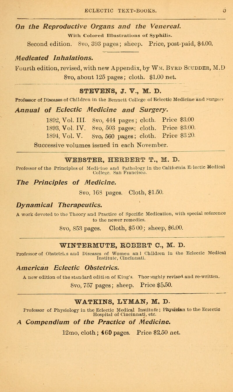 On the Reproductive Organs and the Venereal. With Colored Illustrations of Syphilis. Second edition. Svo, 393 pages; sheep. Price, post-paid, $4.00. Medicated Inhalations. Fourth edition, revised, with new Appendix, by Wm. Byrd Scudder, M.D 8vo, about 125 pages; cloth. $1.00 net. STEVENS, J. V,, M. D. Professor of Diseases of Children in the Bennett College of Eclectic Medicine and Surgery Annual of Eclectic Medicine and Surgery. 1892, Vol. III. 8vo, 444 pages; cloth. Price $3.00 1893, Vol. IV. 8vo, 503 pages; cloth. Price $3.00. 1894, Vol. V. Svo, 560 pages; cloth. Price $3.20. Successive volumes issued in each November. WEBSTER, HERBEET T., M. D. Professor of the Principles of Medicine and Pathology in the California Eclectic Medical College. San Francisco. The Principles of Medicine. 8vo, 16S pages. Cloth, $1.50. Dynamical Therapeutics. A- work devoted to the Theory and Practice of Specific Medication, with special reference to the newer remedies. 8vo, 853 pages. Cloth, $5 00; sheep, $6.00. WINTERMUTE, ROBERT C, M. D. Pirofessor of Obstetrics and Diseases of Women an 1 Children in the Eclectic Medical Institute, Cincinnati. American Eclectic Obstetrics. A new edition of the standard edition of King's. Thoroughly revise** and re-written. 8vo, 757 pages; sheep. Price $550. W ATKINS, LYMAN, M. D. Professor of Physiology in the Eclectic Medical Institute; Physician to the Eclectic Hospital of Cincinnati, etc. A Compendium of the Practice of Medicine. 12mo, cloth; 460 pages. Price $2.50 net.