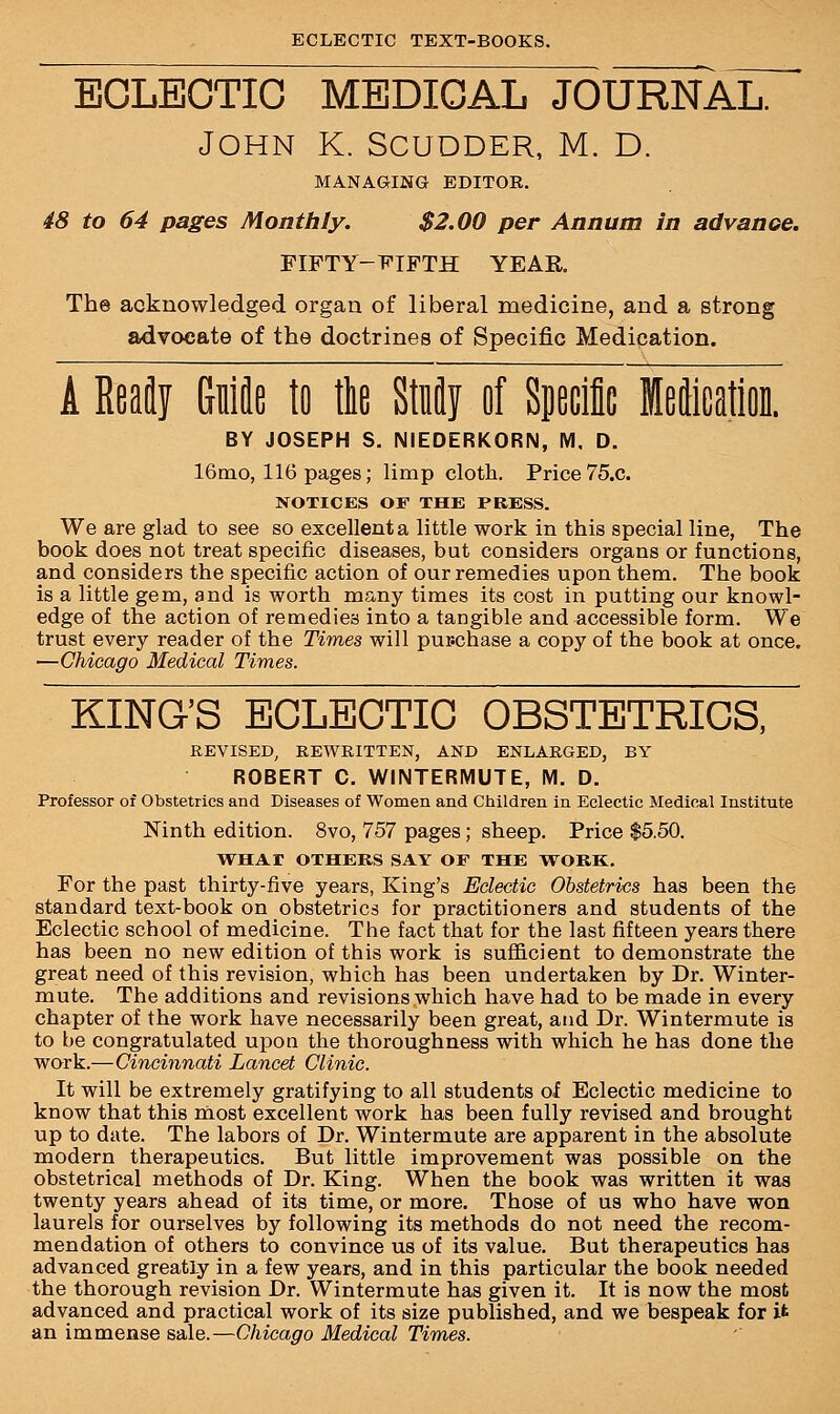 ECLECTIC MEDICAL JOURNAL. John K. Scudder, m. D. MANAGING EDITOR. 48 to 64 pages Monthly. $2.00 per Annum in advance. FIFTY-FIFTH YEAR The acknowledged organ of liberal medicine, and a strong advocate of the doctrines of Specific Medication. A Ready Gniflo to tie Stufly of Specific Meftioation. BY JOSEPH S. NIEDERKORN, M, D. 16mo, 116 pages; limp cloth. Price 75.C. NOTICES OF THE PRESS. We are glad to see so excellent a little work in this special line, The book does not treat specific diseases, but considers organs or functions, and considers the specific action of our remedies upon them. The book is a little gem, and is worth many times its cost in putting our knowl- edge of the action of remedies into a tangible and accessible form. We trust every reader of the Times will pur-chase a copy of the book at once. —Chicago Medical Times. KING'S ECLECTIC OBSTETRICS, REVISED, REWRITTEN, AND ENLARGED, BY ROBERT C. WINTERMUTE, M. D. Professor of Obstetrics and Diseases of Women and Children in Eclectic Medical Institute Ninth edition. 8vo, 757 pages ; sheep. Price $5.50. WHAI OTHERS SAY OF THE WORK. For the past thirty-five years, King's Eclectic Obstetrics has been the standard text-book on obstetrics for practitioners and students of the Eclectic school of medicine. The fact that for the last fifteen years there has been no new edition of this work is sufficient to demonstrate the great need of this revision, which has been undertaken by Dr. Winter- mute. The additions and revisions which have had to be made in every chapter of the work have necessarily been great, and Dr. Wintermute is to he congratulated upon the thoroughness with which he has done the work.—Cincinnati Lancet Clinic. It will be extremely gratifying to all students of Eclectic medicine to know that this most excellent work has been fully revised and brought up to date. The labors of Dr. Wintermute are apparent in the absolute modern therapeutics. But little improvement was possible on the obstetrical methods of Dr. King. When the book was written it was twenty years ahead of its time, or more. Those of us who have won laurels for ourselves by following its methods do not need the recom- mendation of others to convince us of its value. But therapeutics has advanced greatly in a few years, and in this particular the book needed the thorough revision Dr. Wintermute has given it. It is now the most advanced and practical work of its size published, and we bespeak for it an immense sale.—Chicago Medical Times.